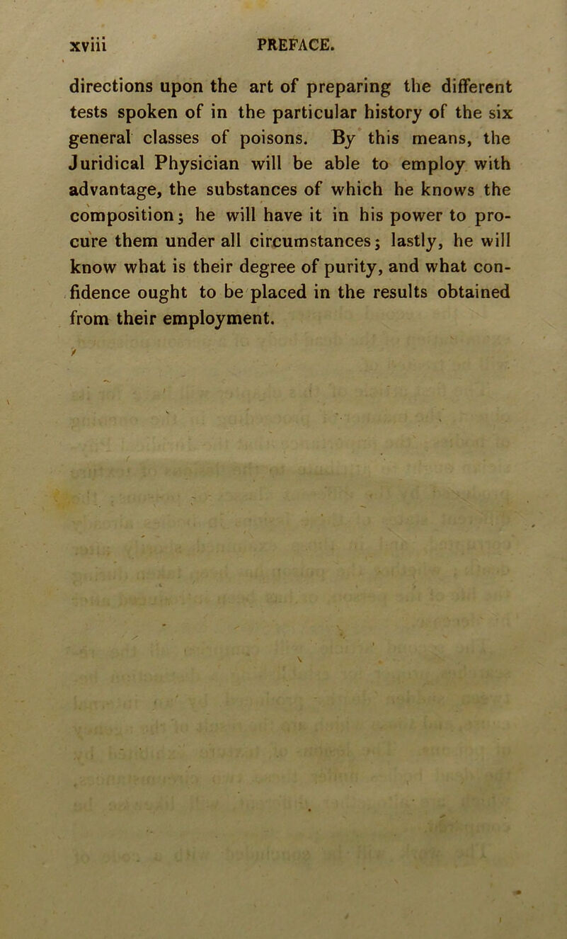 directions upon the art of preparing the different tests spoken of in the particular history of the six general classes of poisons. By* this means, the Juridical Physician will be able to employ with advantage, the substances of which he knows the composition; he will have it in his power to pro- cure them under all circumstances; lastly, he will know what is their degree of purity, and what con- -fidence ought to be placed in the results obtained from their employment. I