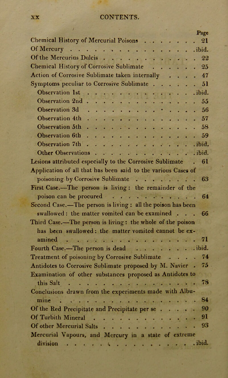 Page Chemical History of Mercurial Poisons 21 Of Mercury ibid. Of the Mercurius Dulcis 22 Chemical History of Corrosive Sublimate 25 Action of Corrosive Sublimate taken internally .... 47 /. Symptoms peculiar to Corrosive Sublimate 51 Observation 1st ibid. Observation 2nd . 55 Observation 3d • .... 56 Observation 4th 57 Observation 5th 58 Observation 6th 59 Observation 7th' ibid. Other Observations ibid. Lesions attributed especially to the Corrosive Sublimate . 61 Application of all that has been said to the various Cases of poisoning by Corrosive Sublimate . 63 First Case.—The person is living: the remainder of the poison can be procured 64 Second Case.—The person is living : all the poison has been swallowed : the matter vomited can be examined ... 66 Third Case.—The person is living: the whole of the poison has been swallowed: the matter vomited cannot be ex- amined . . 71 Fourth Case.—The person is dead ibid. Treatment of poisoning by Corrosive Sublimate .... 74 Antidotes to Corrosive Sublimate proposed by M. Navier . 75 Examination of other substances proposed as Antidotes to this Salt 78 Conclusions drawn from the experiments made with Albu- mine . 84 Of the Red Precipitate and Precipitate per se 90 Of Turbith Mineral 91 Of other Mercurial Salts 93 Mercurial Vapours, and Mercury in a state of extreme division (. ibid.