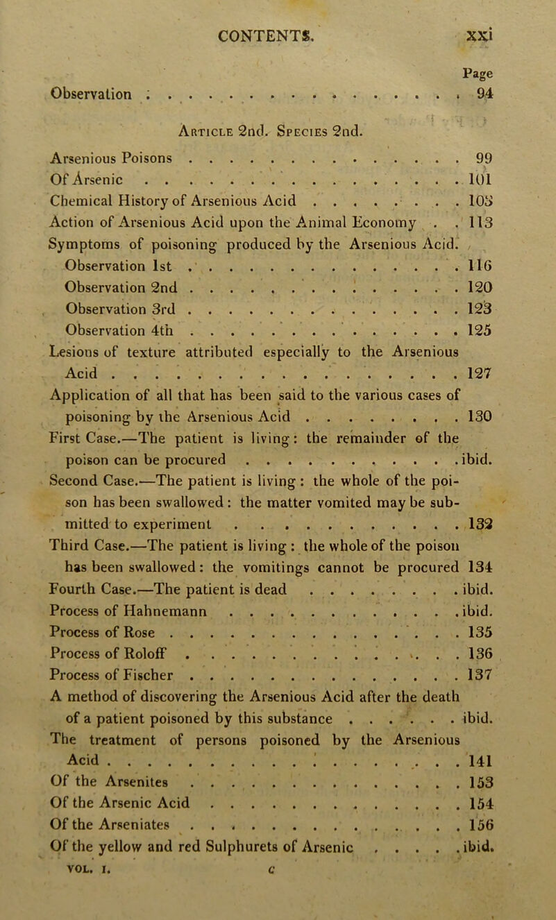 Page Observation ; . . 94 Article 2nd. Species 2nd. Arsenious Poisons 99 Of Arsenic 101 Chemical History of Arsenious Acid lOS Action of Arsenious Acid upon the Animal Economy ^ . . 113 Symptoms of poisoning produced by the Arsenious Acid. , Observation 1st 116 Observation 2nd ! 120 Observation 3rd 12^ Observation 4th 125 Lesions of texture attributed especially to the Arsenious Acid 127 Application of all that has been said to the various cases of poisoning by the Arsenious Acid . 130 First Case.—The patient is living: the I’emainder of the poison can be procured ibid. Second Case.—The patient is living : the whole of the poi- son has been swallowed: the matter vomited may be sub- mitted to experiment . . 132 Third Case.—The patient is living : the whole of the poison has been swallowed: the vomitings cannot be procured 134 Fourth Case.—The patient is dead ibid. Process of Hahnemann ibid. Process of Rose 135 Process of RololF 1 ...... 136 Process of Fischer 137 A method of discovering the Arsenious Acid after the death of a patient poisoned by this substance ...... ibid. The treatment of persons poisoned by the Arsenious Acid 141 Of the Arsenites 153 Of the Arsenic Acid 154 Of the Arseniates 156 Of the yellow and red Sulphurets of Arsenic ibid. VOL. I. c