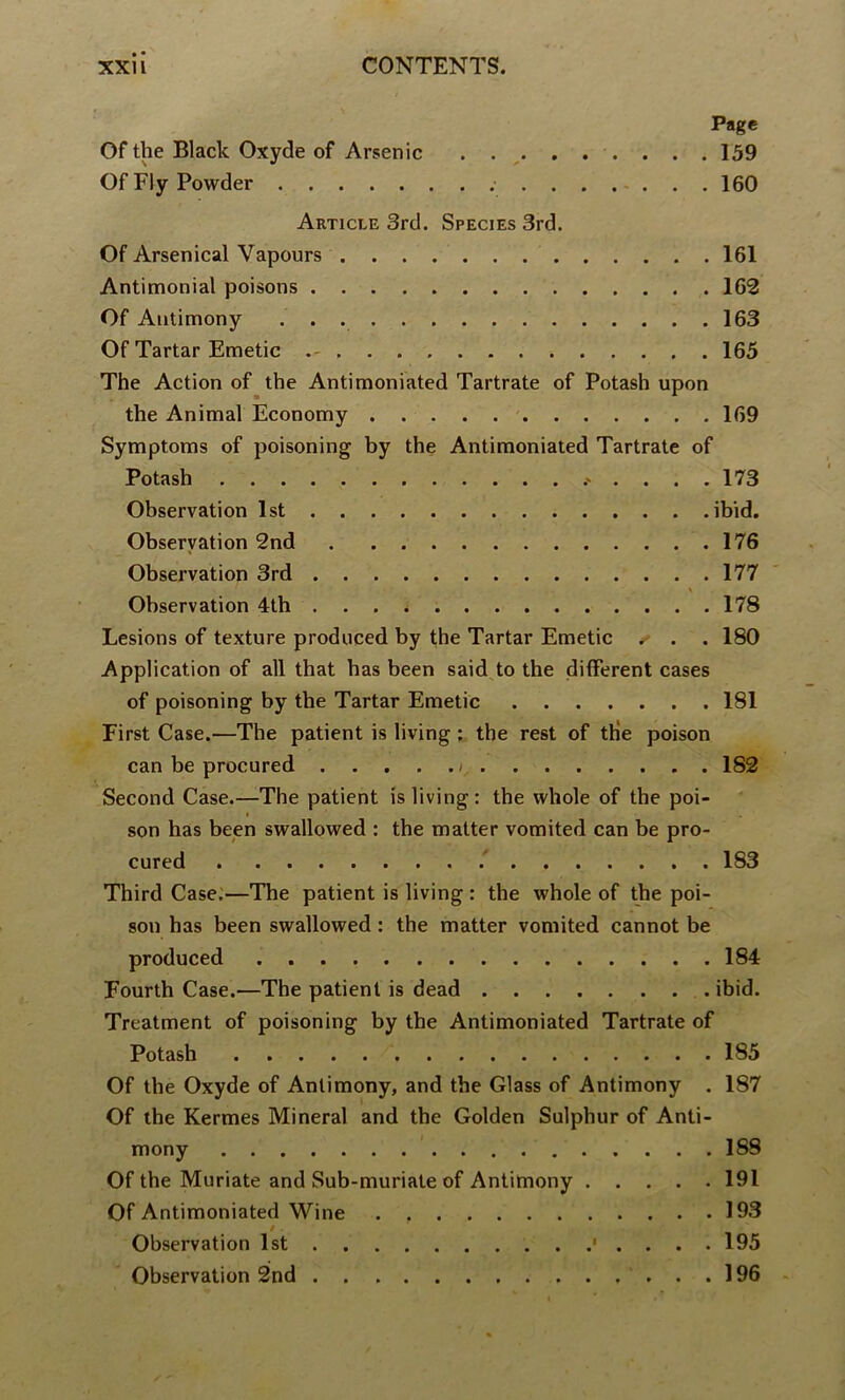 Page Of the Black Oxyde of Arsenic . . ^ 159 Of Fly Powder ; 160 Article 3rd. Species 3rd. Of Arsenical Vapours 161 Antimonial poisons 162 Of Antimony 163 Of Tartar Emetic 165 The Action of the Antimoniated Tartrate of Potash upon the Animal Economy 169 Symptoms of poisoning by the Antimoniated Tartrate of Potash 173 Observation 1st ibid. Observation 2nd 176 Observation 3rd 177 Observation 4th 178 Lesions of texture produced by the Tartar Emetic , . . 180 Application of all that has been said^to the different cases of poisoning by the Tartar Emetic 181 First Case.—The patient is living ; the rest of th'e poison can be procured /. 182 Second Case.—The patient is living: the whole of the poi- » son has been swallowed : the matter vomited can be pro- cured ’ 183 Third Case.—The patient is living : the whole of the poi- son has been swallowed: the matter vomited cannot be produced 184 Fourth Case.—The patient is dead ibid. Treatment of poisoning by the Antimoniated Tartrate of Potash 185 Of the Oxyde of Antimony, and the Glass of Antimony . 187 Of the Kermes Mineral and the Golden Sulphur of Anti- mony 188 Of the Muriate and Sub-muriate of Antimony 191 Of Antimoniated Wine 193 t . Observation 1st • . . . . 195 Observation 2nd 196