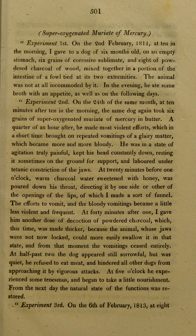 ( Super-oxygenated Muriate of Mercury,) Experiment 1st. On the 2nd February, 1811, at ten in the morning, I ga%’e to a dog of six months old, on an empty stomach, six grains of corrosive sublimate, and eight of pow- dered charcoal of wood, mixed together in‘a portion of the intestine of a fowl tied at its two extremities. The animal was not at all incommoded by it. In the evening, he ate some broth with an appetite, as well as on the following days. “ Experiment 2nd. On the 24th of the same month, at ten minutes after ten in the morning, the same dog again took six grains of super-oxygenated muriate of mercury in butter. A quarter of an hour after, he made most violent efforts, which in a short time brought on repeated vomitings of a glairy matter, which became more and more bloody. He was in a state of agitation truly painful, kept his head constantly down, resting it sometimes on the ground for support, and laboured under tetanic constriction of the jaws. At twenty minutes before one o’clock, warm charcoal water sweetened with honey, was poured down his throat, directing it by one side or other of the openings of the lips, of which I made a sort of funnel. The efforts to vomit, and the bloody vomitings became a little less violent and frequent. At forty minutes after one, I gave him another dose of decoction of powdered charcoal, which, this time, was made thicker, because the animal, whose jaws were not now locked, could more easily swallow it in that state, and from that moment the vomitings ceased entirely. At half-past two the dog appeared still sorrowful, but was quiet, he refused to eat meat, and hindered all other dogs from approaching it by vigorous attacks. At five o’clock he expe- rienced some tenesmus, and began to take a little nourishment. From the next day the natural state of the functions was re- stored. Experiment 3rd. On the 6th of February, 1813, at eight