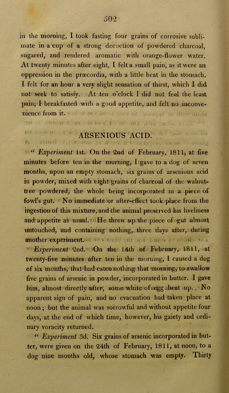 in the morning, I took fasting four grains of corrosive subli- mate ina'cup' of a strong decoction of powdered charcoal, sugared, and rendered aromatic with orange-flower water. At twenty minutes after eight, I felt a small pain, as it were an oppression in the przecordia, with a little heat in the stomach. I felt for an hour a very slight sensation of thirst, which I did not seek to satisfy. At .ten o’clock I did uot feel the least pain, I breakfasted with a good appetite, and felt no inconve- nience from it. ». .. • ARSENIOUS ACID. ‘ Experiment 1st* On the 2nd of February, 1811, at five minutes before ten in the morning, I gave to a dog of seven months, upon an empty stomach, six grains of arsenious acid in powder, mixed with teighti grains of charcoal of the walnut- tree powdered, the whole being incorporated in a piece of fowl’s gut. No immediate or after-effect took place from the ingestion of this mixture, and Uhe animal preserved bis liveliness and'appetite as usual. ' ;He threw upUhe piece of /gut almost iratouciied’, and containing notliing,. three days after, during another expefiment. ‘I • ' > ? > ; i; - . «i * Experiment ^Qn the 14th of February, 1811, ^at twenty-five minutes after ten in the morning, I caused a dog of six months, that had eaten nothing that morning, to>awallow five grains of arsenic in powder, incorporated in butter. I gave him, almost directly after, some white of»«gg ibeat /up., No apparent sign of pain, and no evacuation had taken place at noon; but the animal was sorrowful and without appetite four days, at the end of which time, however, his gaiety and ordi- nary voracity returned. “ Experiment 3d. Six grains of arsenic incorporated in but- ter, were given on the 24th of February, 1811, at noon, to a dog nine months old, whose stomach was empty. Thirty