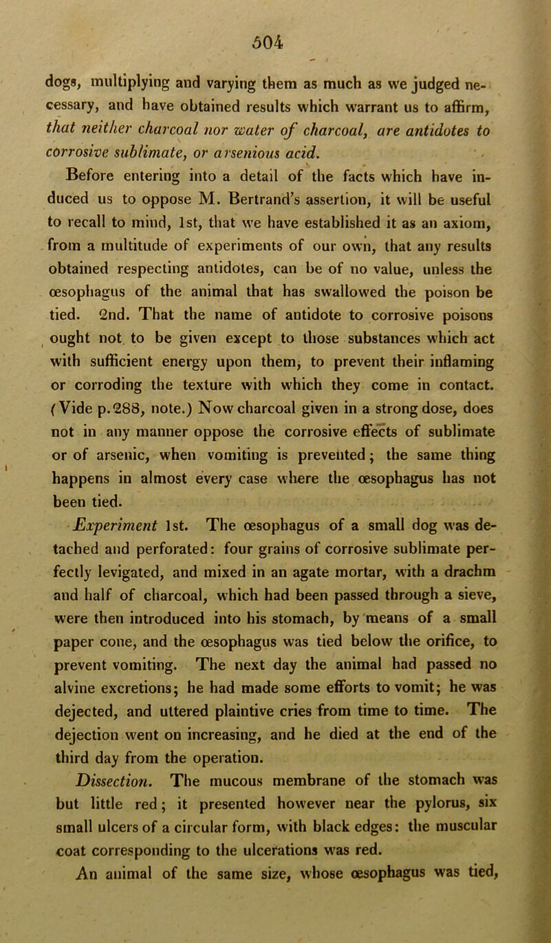 dogs, multiplying and varying them as much as we judged ne- cessary, and have obtained results which warrant us to affirm, that neither charcoal nor water of charcoal, are antidotes to corrosive sublimate, or arsenious acid. Before entering into a detail of the facts which have in- duced us to oppose M. Bertrand’s assertion, it will be useful to recall to mind, 1st, that we have established it as an axiom, from a multitude of experiments of our own, that any results obtained respecting antidotes, can be of no value, unless the oesophagus of the animal that has swallowed the poison be tied. 2nd. That the name of antidote to corrosive poisons ^ ought not to be given except to those substances which act with sufficient energy upon them, to prevent their inflaming or corroding the texture with which they come in contact. (Vide p.288, note.) Now charcoal given in a strong dose, does not in any manner oppose the corrosive effects of sublimate or of arsenic, when vomiting is prevented; the same thing happens in almost every case where the oesophagus has not been tied. Experiment 1st. The oesophagus of a small dog was de- tached and perforated: four grains of corrosive sublimate per- fectly levigated, and mixed in an agate mortar, with a drachm and half of charcoal, which had been passed through a sieve, were then introduced into his stomach, by 'means of a small paper cone, and the oesophagus was tied below the orifice, to prevent vomiting. The next day the animal had passed no alvine excretions; he had made some efforts to vomit; he was dejected, and uttered plaintive cries from time to time. The dejection went on increasing, and he died at the end of the third day from the operation. Dissection. The mucous membrane of the stomach was but little red; it presented however near the pylorus, six small ulcers of a circular form, with black edges: the muscular coat corresponding to the ulcerations w'as red. An animal of the same size, whose oesophagus was tied,