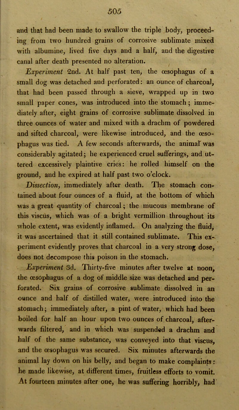 and that had been made to swallow the triple body, proceed- ing from two hundred grains of corrosive sublimate mixed with albumine, lived five days and a half, and the digestive canal after death presented no alteration. ^ Experiment 2nd. At half past ten, the oesophagus of a small dog was detached and perforated: an ounce of charcoal, that had been passed through a sieve, wrapped up in two small paper cones, was introduced into the stomach; imme- diately after, eight grains of corrosive sublimate dissolved in three ounces of water and mixed with a drachm of powdered and sifted charcoal, were likewise introduced, and the oeso- phagus was tied. A few seconds afterwards, the animaf was considerably agitated; he experienced cruel sufferings, and ut- tered excessively plaintive cries: he rolled himself on the ground, and he expired at half past two o’clock. Dissection, immediately after death. The stomach con- tained about four ounces of a fluid, at the bottom of which was a great quantity of charcoal; the mucous membrane of this viscus, which was of a bright Vermillion throughout its whole extent, was evidently inflamed. On analyzing the fluid, it was ascertained that it still contained sublimate. This ex- periment evidently proves that charcoal in a very strong dose, does not decompose this poison in the stomach. Experiment 3d. Thirty-five minutes after twelve at noon, the oesojfliagus of a dog of middle size was detached and per- forated. Six grains of corrosive sublimate dissolved in an ounce and half of distilled water, were introduced into the stomach; immediately after, a pint of w'ater, which had been boiled for half an hour upon two ounces of charcoal, after- wards filtered, and in which was suspended a drachm and half of the same substance, was conveyed into that viscus, and the oesophagus was secured. Six minutes afterwards the animal lay down on his belly, and began to make complaints: he made likewise, at different times, fruitless efforts to vomit. At fourteen minutes after one, he was suffering horribly, had