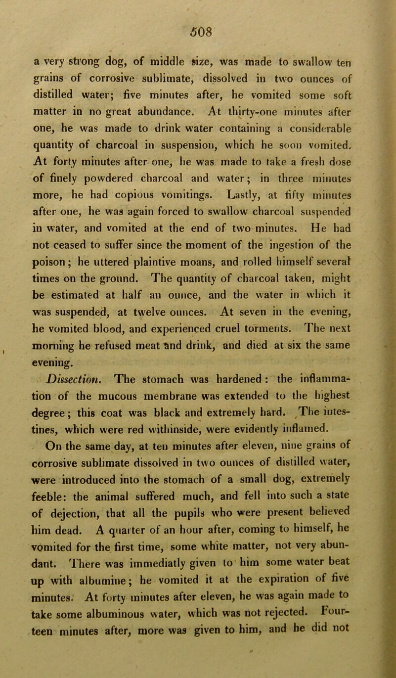 a very strong dog, of middle size, was made to swallow ten grains of corrosive sublimate, dissolved in two ounces of distilled water; five minutes after, he vomited some soft matter in no great abundance. At thirty-one minutes after one, he was made to drink water containing a considerable quantity of charcoal in suspension, which he soon vomited. At forty minutes after one, lie was made to take a fresh dose of finely powdered charcoal and water; in three minutes more, he had copious vomitings. Lastly, at fifty minutes after one, he was again forced to swallow charcoal suspended in water, and vomited at the end of two minutes. He had not ceased to suffer since the moment of the ingestion of the poison; he uttered plaintive moans, and rolled himself several times on the ground. The quantity of charcoal taken, might be estimated at half an ounce, and the water in which it was suspended, at twelve ounces. At seven in the evening, he vomited blood, and experienced cruel torments. The next morning he refused meat ^nd drink, and died at six the same evening. Dissection. The stomach was hardened: the inflamma- tion of the mucous membrane was extended to the highest degree; this coat w'as black and extremely hard. The intes- tines, which were red withinside, were evidently inflamed. On the same day, at ten minutes after eleven, nine grains of corrosive sublimate dissolved in two ounces of distilled water, were introduced into the stomach of a small dog, extremely feeble: the animal suffered much, and fell into such a state of dejection, that all the pupils who were present believed him dead. A quarter of an hour after, coming to himself, he vomited for the first time, some white matter, not very abun- dant. There was immediatly given to' him some water beat up with albumine; he vomited it at the expiration of five minutes. At forty minutes after eleven, he was again made to take some albuminous water, which was not rejected. Four- teen minutes after, more was given to him, and he did not