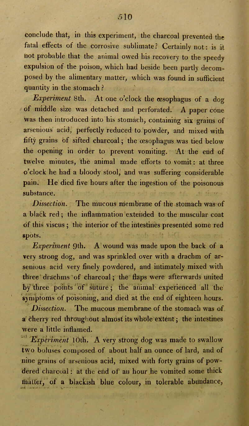 conclude that, in this experiment, the charcoal prevented the fatal effects of the corrosive sublimate? Certainly not: is it not probable that the animal owed his recovery to the speedy expulsion of the poison, which had beside beeii partly decom- posed by the alimentary matter, which was found in sufficient quantity in the stomach ? Experiment 8th. At one o’clock the oesophagus of a dog of middle size was detached and perforated. A paper cone was then introduced into his stomach, containing six grains of arsenious acid, perfectly reduced to powder, and mixed with fifty grains of sifted charcoal; the oesophagus was tied below the opening in order to prevent vomiting. At the end of twelve minutes, the animal made efforts to vomit: at three o’clock he had a bloody stool,' and was suflFering considerable pain. He died five hours after the ingestion of the poisonous substance. Dissection. The mucous membrane of the stomach was of a black red; the inflammation extended to the muscular coat of this viscus ; the interior of the intestines presented some red spots. Experiment 9th. A'wound was made upon the back of a very strong dog, and was sprinkled over with a drachm of ar- senious acid very finely powdered, and intimately mixed with three drachms of charcoal; the flaps were afterwards united by three poihts ' of' sflture ; the animal experienced all the symptoms of poisoning, and died at the end of eighteen hours. Dissection. The mucous membrane of the stomach was of a (Jherry red thfonghout almost its whole extent; the intestines were a little inflamed. '' ' Experiment 10th. A very strong dog was made to swallow tvvo boluses composed of about half an ounce of lard, and of nine grains of arsenious acid, mixed with forty grains of pow- dered charcoal: at the end of' an hour he vomited some thick matfef, of a blackish blue colour, in tolerable abundance, AM - • ^ • V -