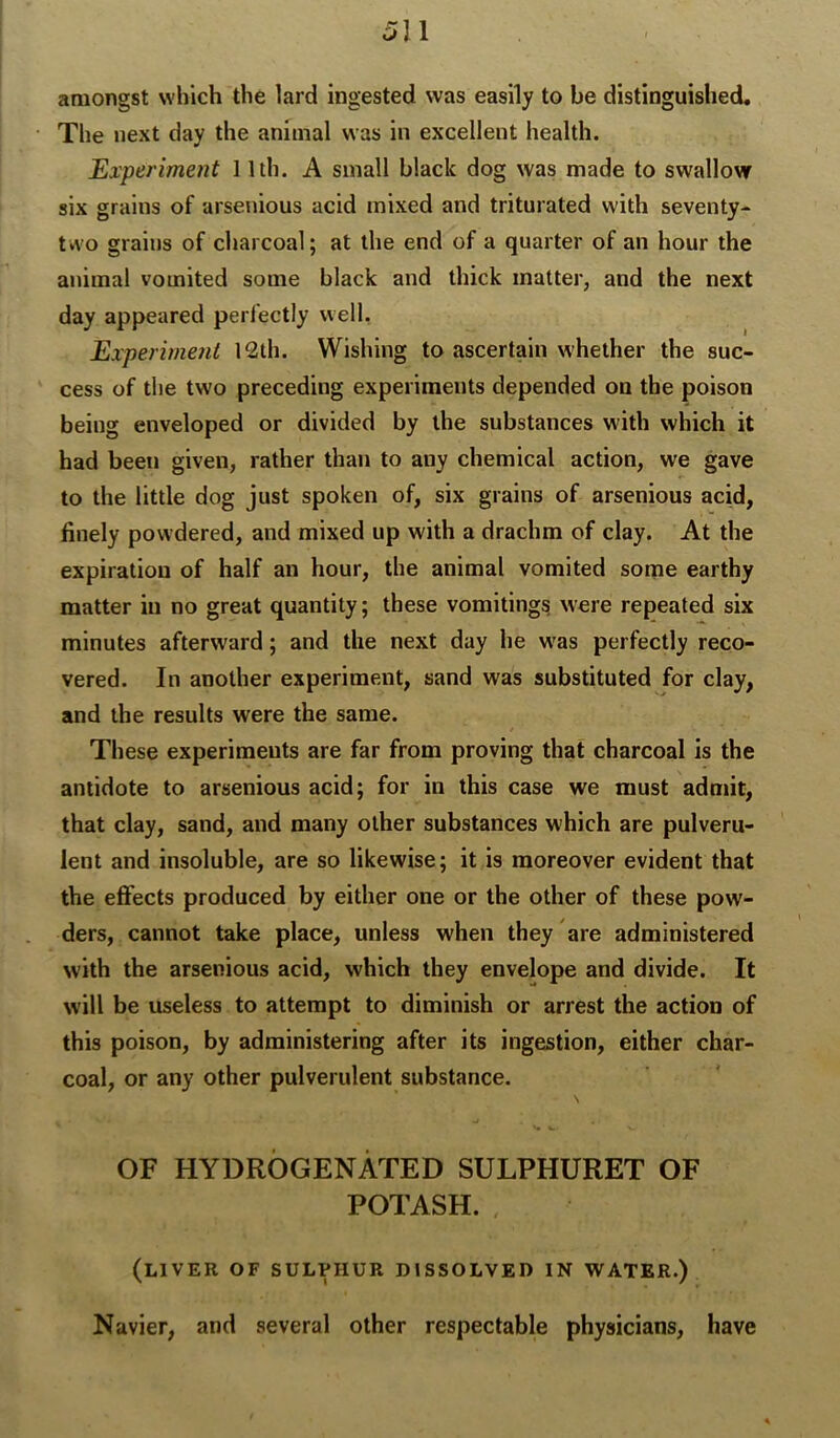 amongst which the lard ingested was easily to be distinguished. The next day the animal was in excellent health. Experiment 11th. A small black dog was made to swallow six grains of arsenious acid mixed and triturated with seventy- two grains of charcoal; at the end of a quarter of an hour the animal vomited some black and thick matter, and the next day appeared perfectly well, Experiment 12th. Wishing to ascertain whether the suc- cess of the two preceding experiments depended on the poison being enveloped or divided by the substances with which it had been given, rather than to any chemical action, we gave to the little dog just spoken of, six grains of arsenious acid, finely powdered, and mixed up with a drachm of clay. At the expiration of half an hour, the animal vomited some earthy matter in no great quantity; these vomitings were repeated six minutes afterward; and the next day he w^as perfectly reco- vered. In another experiment, sand was substituted for clay, and the results were the same. These experiments are far from proving that charcoal is the antidote to arsenious acid; for in this case we must admit, that clay, sand, and many other substances which are pulveru- lent and insoluble, are so likewise; it is moreover evident that the effects produced by either one or the other of these pow- ders, cannot take place, unless when they are administered with the arsenious acid, which they envelope and divide. It will be useless to attempt to diminish or arrest the action of this poison, by administering after its ingestion, either char- coal, or any other pulverulent substance. N OF HYDROGENATED SULPHURET OF POTASH. (liver of sulphur dissolved in water.) Navier, and several other respectable physicians, have