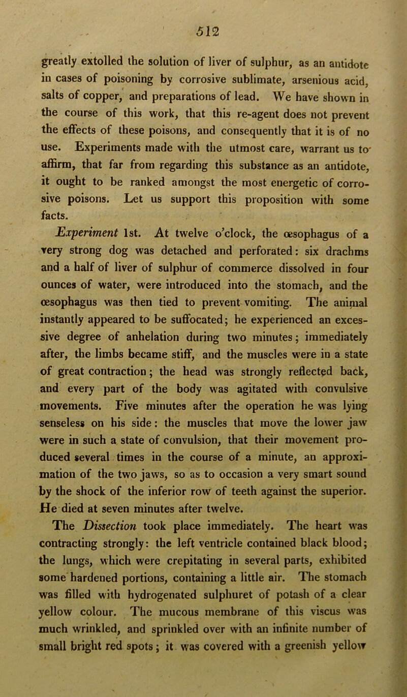 greatly extolled the solution of liver of sulphur, as an antidote in cases of poisoning by corrosive sublimate, arsenious acid, salts of copper, and preparations of lead. We have shown in the course of this work, that this re-agent does not prevent the effects of these poisons, and consequently that it is of no use. Experiments made with the utmost care, warrant us to' affirm, that far from regarding this substance as an antidote, it ought to be ranked amongst the most energetic of corro- sive poisons. Let us support this proposition with some facts. Experiment 1st. At twelve o’clock, the oesophagus of a very strong dog was detached and perforated: six drachms and a half of liver of sulphur of commerce dissolved in four ounces of water, were introduced into the stomach, and the (esophagus was then tied to prevent vomiting. The animal instantly appeared to be suffocated; he experienced an exces- sive degree of anhelation during two minutes; immediately after, the limbs became stiff, and the muscles were in a state of great contraction; the head was strongly reflected back, and every part of the body was agitated with convulsive movements. Five minutes after the operation he was lying senseless on his side: the muscles that move the lower jaw were in such a state of convulsion, that their movement pro- duced several times in the course of a minute, an approxi- mation of the two jaws, so as to occasion a very smart sound by the shock of the inferior row of teeth against the superior. He died at seven minutes after twelve. The Dissection took place immediately. The heart w'as contracting strongly: the left ventricle contained black blood; the lungs, which were crepitating in several parts, exhibited some hardened portions, containing a little air. The stomach was filled with hydrogenated sulphuret of potash of a clear yellow colour. The mucous membrane of this viscus was much wrinkled, and sprinkled over with an infinite number of small bright red spots; it was covered with a greenish yellow