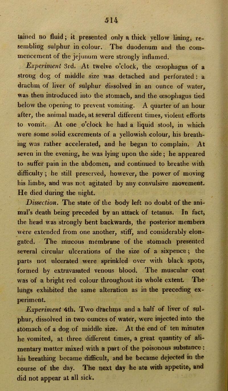 tained no fluid; it presented only a thick yellow lining, re- sembling sulphur in colour. The duodenum and the com- mencement of the jejunum were strongly inflamed. Experiment 3rd. At twelve o’clock, the oesophagus of a strong dog of middle size was detached and perforated : a drachm of livei' of sulphur dissolved in an ounce of water, was then introduced into the stomach, and the oesophagus tied below the opening to prevent vomiting. A quarter of an hour after, the animal made, at several different times, violent efforts to vomit. At one o’clock he had a liquid stool, in which were some solid excrements of a yellowish colour, his breath- ing was rather accelerated, and he began to complain. At seven in the evening, he was lying upon the side; he appeared to suffer pain in the abdomen, and continued to breathe with difficulty; he still preserved, however, the power of moving his limbs, and was not agitated by any convulsive movement. He died during the night. Dissection. The state of the body left no doubt of the ani- mal’s death being preceded by an attack of tetanus. In fact, the head was strongly bent backwards, the posterior members were extended from one another, stiff, and considerably elon- gated. The mucous membrane of the stomach presented several circular ulcerations of the size of a sixpence; the parts not ulcerated were sprinkled over with black spots, formed by extravasated venous blood. The muscular coat was of a bright red colour throughout its whole extent The lungs exhibited the same alteration as in the preceding ex- periment. Experiment 4th. Two dfachnjs and a half of liver of sul- phur, dissolved in two ounces of water, were injected into the stomach of a dog of middle size. At the end of ten minutes he vomited, at three different times, a great quantity of ali- mentary matter mixed with a part of the poisonous substance: his breathing became difficult, and he became dejected in the course of the day. The next day he ate with appetite, and did not appear at all sick.