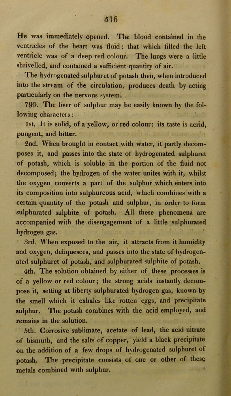 He was immediately opened. The blood contained in the ventricles of the heart was fluid; that which filled the left ventricle was of a deep red colour. The lungs were a little shrivelled, and contained a sufficient quantity of air. The hydrogenated siilphuret of potash then, when introduced into the stream of the circulation, produces death by acting particularly on the nervous system. 790. The liver of sulphur may be easily known by the fol- lowing characters: 1st. It is solid, of a yellow, or red colour: its taste is acrid, pungent, and bitter. 2nd. When brought in contact with water, it partly decom- poses it, and passes into the state of hydrogenated sulpburet of potash, which is soluble in the portion of the fluid not decomposed; the hydrogen of the water unites with it, whilst the oxygen converts a part of the sulphur which enters into its composition into sulphureous acid, which combines with a certain quantity of the potash and sulphur, in order to form sulphurated sulphite of potash. All these phenomena are accompanied with the disengagement of a little sulphurated hydrogen gas. 3rd. When exposed to the air, it attracts from it humidity and oxygen, deliquesces, and passes into the state of hydrogen- ated sulphuret of potash, and sulphurated sulphite of potash. 4th. The solution obtained by either of these processes is of a yellow or red colour; the strong acids instantly decom- pose it, setting at liberty sulphurated hydrogen gas, known by the smell which it exhales like rotten eggs, and precipitate sulphur. The potash combines with the acid employed, and remains in the solution. 5th. Corrosive sublimate, acetate of lead, the acid nitrate of bismuth, and the salts of copper, yield a black precipitate on the addition of a few drops of hydrogenated sulphuret of potash. The precipitate consists of one or other of these metals combined with sulphur.