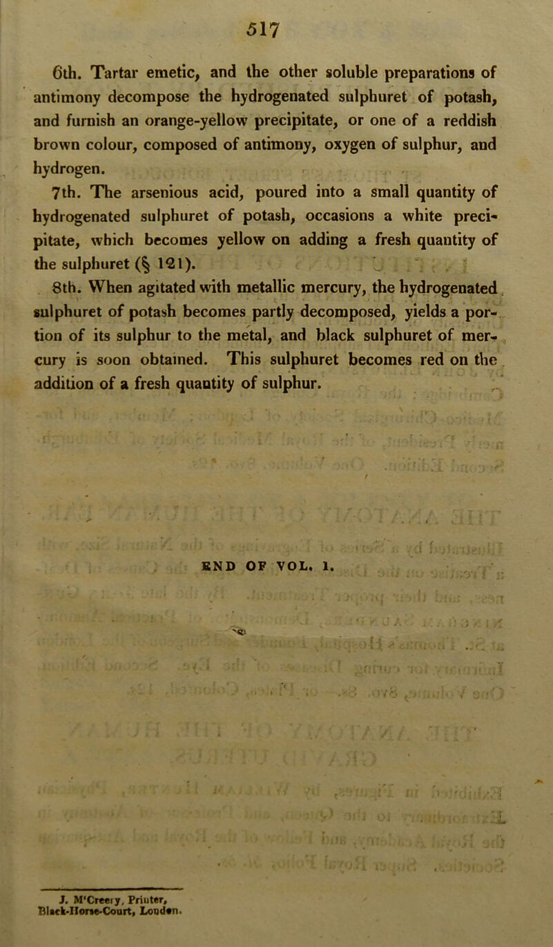 6ih. Tartar emetic, and the other soluble preparations of antimony decompose the hydrogenated sulphuret of potash, and furnish an orange-yellow precipitate, or one of a reddish brown colour, composed of antimony, oxygen of sulphur, and hydrogen. 7 th. The arsenious acid, poured into a small quantity of hydrogenated sulphuret of potash, occasions a white preci- pitate, which becomes yellow on adding a fresh quantity of the sulphuret (§121). ^  8th. When agitated with metallic mercury, the hydrogenated, sulphuret of potash becomes partly decomposed, yields a por- tion of its sulphur to the metal, and black sulphuret of mer-, cury is soon obtained. This sulphuret becomes red on the addition of a fresh quantity of sulphur. END OF VOL. 1. :l t 11 - ; : j; 't '• -> ;:Y ^ l i’*- J. M'Creeiy, Priuter* Black-Ilone-Coait» LoQd«n<