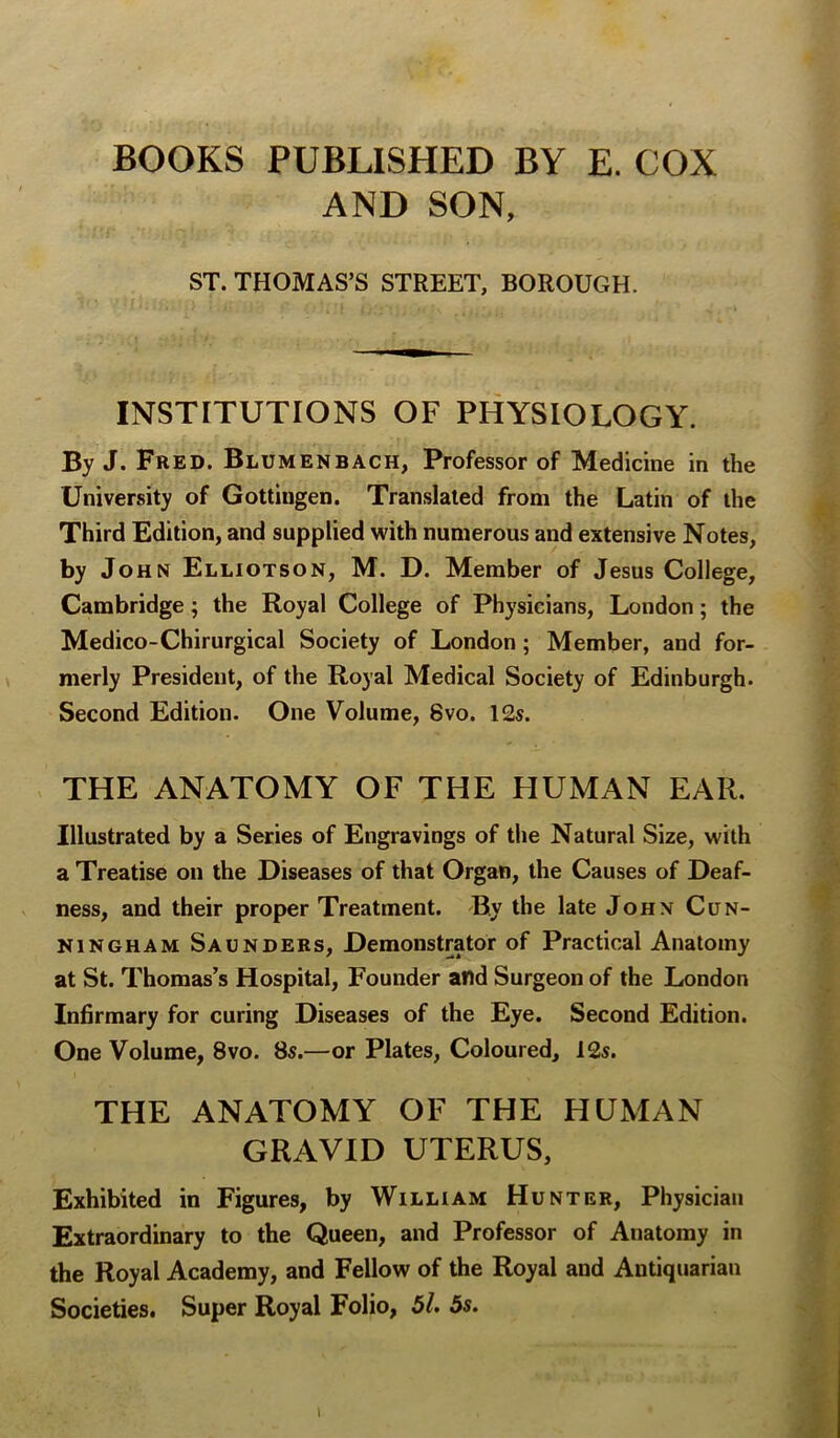 BOOKS PUBLISHED BY E. COX AND SON, ST. THOMAS’S STREET, BOROUGH. INSTITUTIONS OF PHYSIOLOGY. By J. Fred. Blumenbach, Professor of Medicine in the University of Gottingen. Translated from the Latin of the Third Edition, and supplied with numerous and extensive Notes, by John Elliotson, M. D. Member of Jesus College, Cambridge; the Royal College of Physicians, London; the Medico-Chirurgical Society of London; Member, and for- merly President, of the Royal Medical Society of Edinburgh. Second Edition. One Volume, 8vo. 12s. THE ANATOMY OF THE HUMAN EAR. Illustrated by a Series of Engravings of the Natural Size, with a Treatise on the Diseases of that Organ, the Causes of Deaf- ness, and their proper Treatment. By the late John Cun- ningham Saunders, Demonstrator of Practical Anatomy at St. Thomas’s Hospital, Founder and Surgeon of the London Infirmary for curing Diseases of the Eye. Second Edition. One Volume, 8vo. 8s.—or Plates, Coloured, 12s. THE ANATOMY OF THE HUMAN GRAVID UTERUS, Exhibited in Figures, by William Hunter, Physician Extraordinary to the Queen, and Professor of Anatomy in the Royal Academy, and Fellow of the Royal and Antiquarian Societies. Super Royal Folio, 5l. 5s.