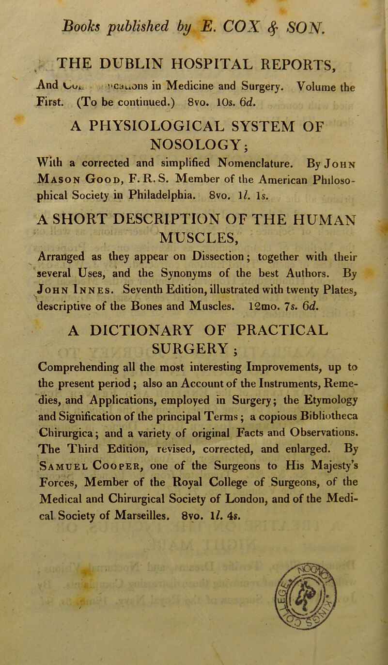 : THE DUBLIN HOSPITAL REPORTS, And Cui. I'Cauons in Medicine and Surgery. Volume the First. (To be continued.) 8vo. 10s. 6d. A PHYSIOLOGICAL SYSTEM OF NOSOLOGY; With a corrected and simplified Nomenclature. By John Mason Good, F. R. S. Member of the American Philoso- phical Society in Philadelphia. 8vo. 1/. Is. A SHORT DESCRIPTION OF THE HUMAN MUSCLES, Arranged as they appear on Dissection; together with their several Uses, and the Synonyms of the best Authors. By John Innes. Seventh Edition, illustrated with twenty Plates, descriptive of the Bones and Muscles. 12mo. 7s. 6d. A DICTIONARY OF PRACTICAL SURGERY; Comprehending all the most interesting Improvements, up to the present period ; also an Account of the Instruments, Reme- dies, and Applications, employed in Surgery; the Etymology and Signification of the principal Terms; a copious Bibliotheca Chirurgica; and a variety of original Facts and Observations. The Third Ediiion, revised, corrected, and enlarged. By Samuel Cooper, one of the Surgeons to His Majesty’s Forces, Member of the Royal College of Surgeons, of the Medical and Chirurgical Society of London, and of the Medi- cal Society of Marseilles. 8vo. U. 4s.