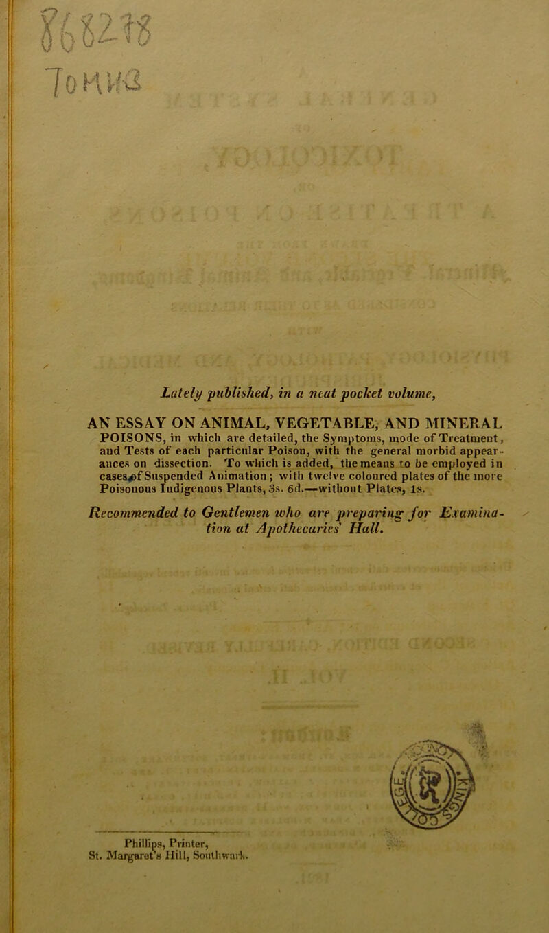 9f fi f • /■ iB-yi-ni/jn n'tth 4|si. Lately published, in a neat pocket volume, AN ESSAY ON ANIMAL, VEGETABLE, AND MINERAL POISONS, in which are detailed, the Symptoms, mode of Treatment, and Tests of each particular Poison, with the general morbid appear- ances on dissection. To which is added, the means to he employed in casea^f Suspended Animation j with twelve coloured plates of the more Poisonous Indigenous Plants, 3s. 6d.—without Plate,s, Is. Recommended to Gentlemen who are preparing for Examina- tion at Apothecaries' Hall. Phillips, Printer, St. MargarepH Hill, Southwark.