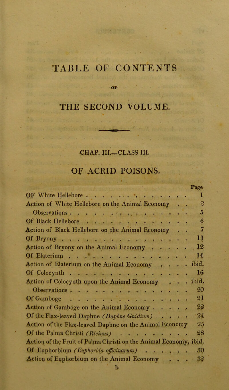 TABLE OF CONTENTS OP THE SECOND VOLUME. CHAP. III.-^CLASS III. OF ACRID POISONS. OF White Hellebore • / Action of White Hellebore on the Animal Economy Observations Of Black Hellebore . . Action of Black Hellebore on the Anipaal Economy Of Bryony Action of Bryony on the Animal Economy .... Of Elaterium . . Action of Elaterium on the Animal Economy . . . Of Colocynth Action of Colocynth upon the Animal Economy . . Observations Of Gamboge Action of Gamboge on the Animal Economy .... Of the Flax-leaved Daphne (Daphne Crnidium) . . . Action of the Flax-leaved Daphne on the Animal Economy Of the Palma Christi (Ricinus) Actiot) of the Fruit of Palma Christi on the Animal Economy, ibid. Of Euphorbium (Euphorbia officinarum) . . Action of Euphorbium on the Animal Economy b Page 1 2 5 6 7 11 12 14 ibid. 16 ibid. 20 31 22 •24 25 28 30 3?