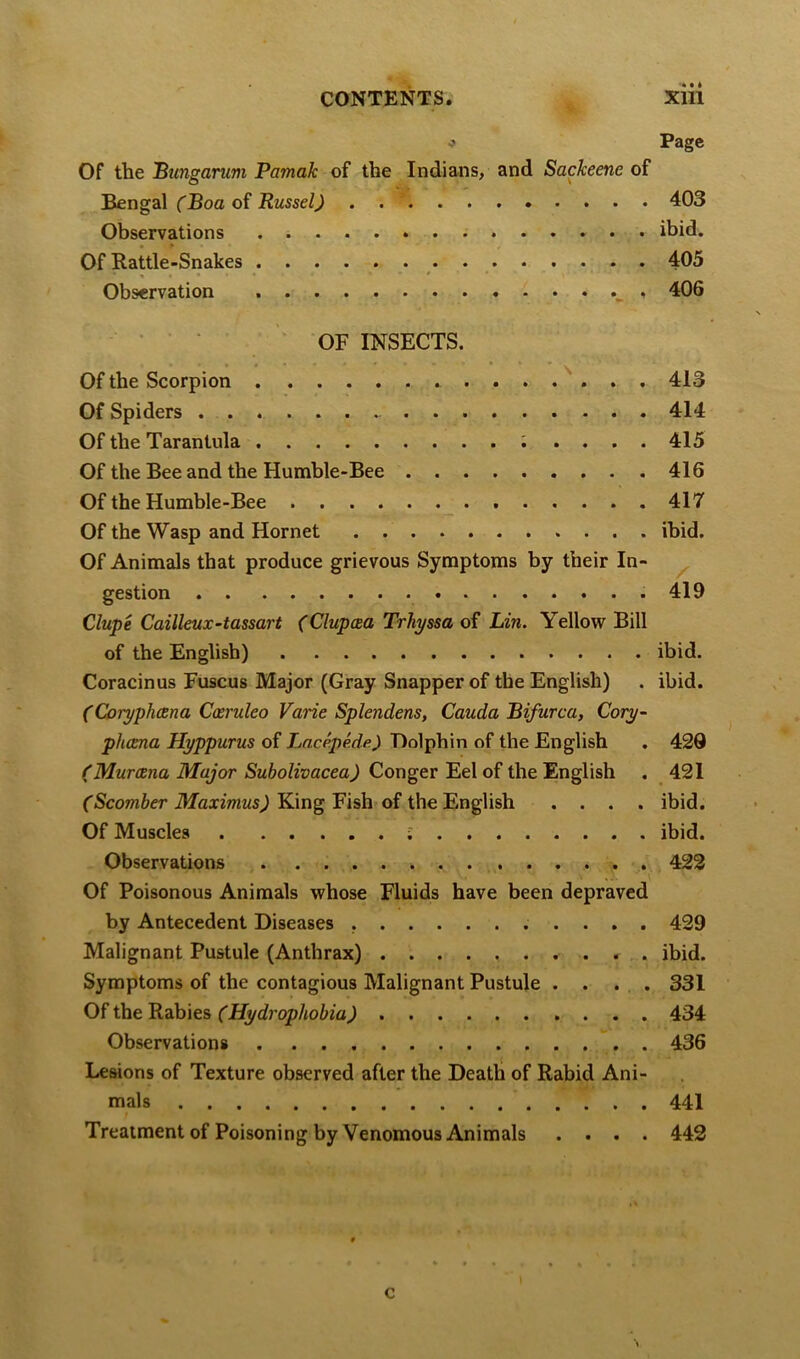 •> Page Of the Bungarum Pamak of the Indians, and Sackeene of 'Bengz\ (Boa Russel) . . * 403 Observations ibid. Of Rattle-Snakes 405 Observation < 406 ■ ' OF INSECTS. Of the Scorpion . . . ^ , 413 Of Spiders 414 Of the Tarantula ; .... 415 Of the Bee and the Humble-Bee 416 Of the Humble-Bee _ 417 Of the Wasp and Hornet ibid. Of Animals that produce grievous Symptoms by their In- ^ gestion .419 Clupe Cailleux-tassart (Clupcea Trhyssa of Lin. Yellow Bill of the English) ibid. Coracinus Fuscus Major (Gray Snapper of the English) . ibid. (Coryphcena Caeruleo Varie Splendens, Cauda Bifurca, Cory- phcena Hyppurus of Lacepede.) Dolphin of the English . 429 (Muroena Major Subolivacea) Conger Eel of the English . 421 fScoOTier King Fish of the English .... ibid. Of Muscles ibid. Observations 422 Of Poisonous Animals whose Fluids have been depraved by Antecedent Diseases 429 Malignant Pustule (Anthrax) . ibid. Symptoms of the contagious Malignant Pustule . . . . 331 Of the B.zb\es (Hydrophobia) 434 Observations . 436 Lesions of Texture observed after the Death of Rabid Ani- mals 441 Treatment of Poisoning by Venomous Animals .... 442 c