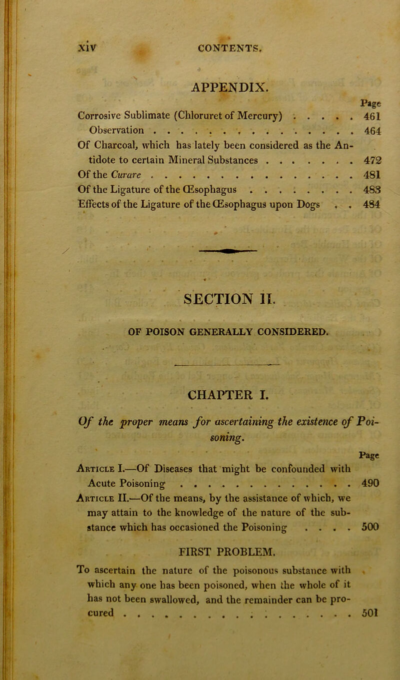 APPENDIX. Page Corrosive Sublimate (Chloruret of Mercury) *..... 461 Observation 464 Of Charcoal, which has lately been considered as the An- tidote to certain Mineral Substances 472 Of the Curare 481 Of the Ligature of the (Esophagus ........ 483 Effects of the Ligature of the (Esophagus upon Dogs . . 484 SECTION n. . OF POISON GENERALLY CONSIDERED. CHAPTER I. Of thi proper means for ascertaining the existence of Poi- soning. Page Article I.—Of Diseases that might be confounded with Acute Poisoning 490 Article II.—Of the means, by the assistance of which, we may attain to the knowledge of the nature of the sub- stance which has occasioned the Poisoning .... 500 FIRST PROBLEM. To ascertain the nature of the poisonous substance with which any one has been poisoned, when the whole of it has not been swallowed, and the remainder can be pro- cured 501