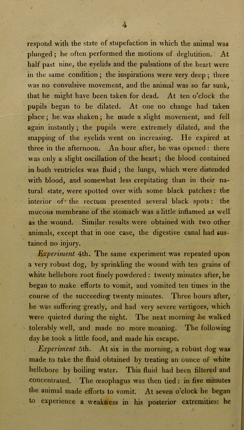 respond with the state of stupefaction in which the animal was plunged ; he often performed the motions of deglutition. At half past nine, the eyelids and the pulsations of the heart were in the same condition ; the inspirations were very deep ; there was no convulsive movement, and the animal was so far sunk, that he might have been taken for dead. At ten o’clock the pupils began to be dilated. At one no change had taken place; he was shaken; he made a slight movement, and fell again instantly; the pupils were extremely dilated, and the snapping of the eyelids w'ent on increasing. He expired at three in the afternoon. An hour after, he was opened : there was only a slight oscillation of the heart; the blood contained in both ventricles w'as fluid; the lungs, which were distended with blood, and somewhat less crepitating than in their na- tural state, were spotted over with some black patches: the interior of' the rectum presented several black spots: the mucous membrane of the stomach was a little inflamed as well as the wound. Similar results were obtained with two other animals, except that in one case, the digestive canal had sus- tained no injury. ' Experiment 4th. The same experiment was repeated upon a very robust dog, by sprinkling the wound with ten grains of white hellebore root finely pow'dered: twenty minutes after, he began to make efforts to vomit, and vomited ten times in the course of the succeeding tw'enty minutes. Three hours after, he was suffering greatly, and had very severe vertigoes, which were quieted during the night. The next morning he walked tolerably well, and made no more moaning. The following day he took a little food, and made his escape. Experiment 5th. At six in the morning, a robust dog w'as made to take the ffuid obtained by treating an ounce of white hellebore by boiling water. This fluid had been filtered and concentrated. The oesophagus w'as then tied : in five minutes the animal made efforts to vomit. At seven o’clock he began to experience a weakness in his posterior extremities; he