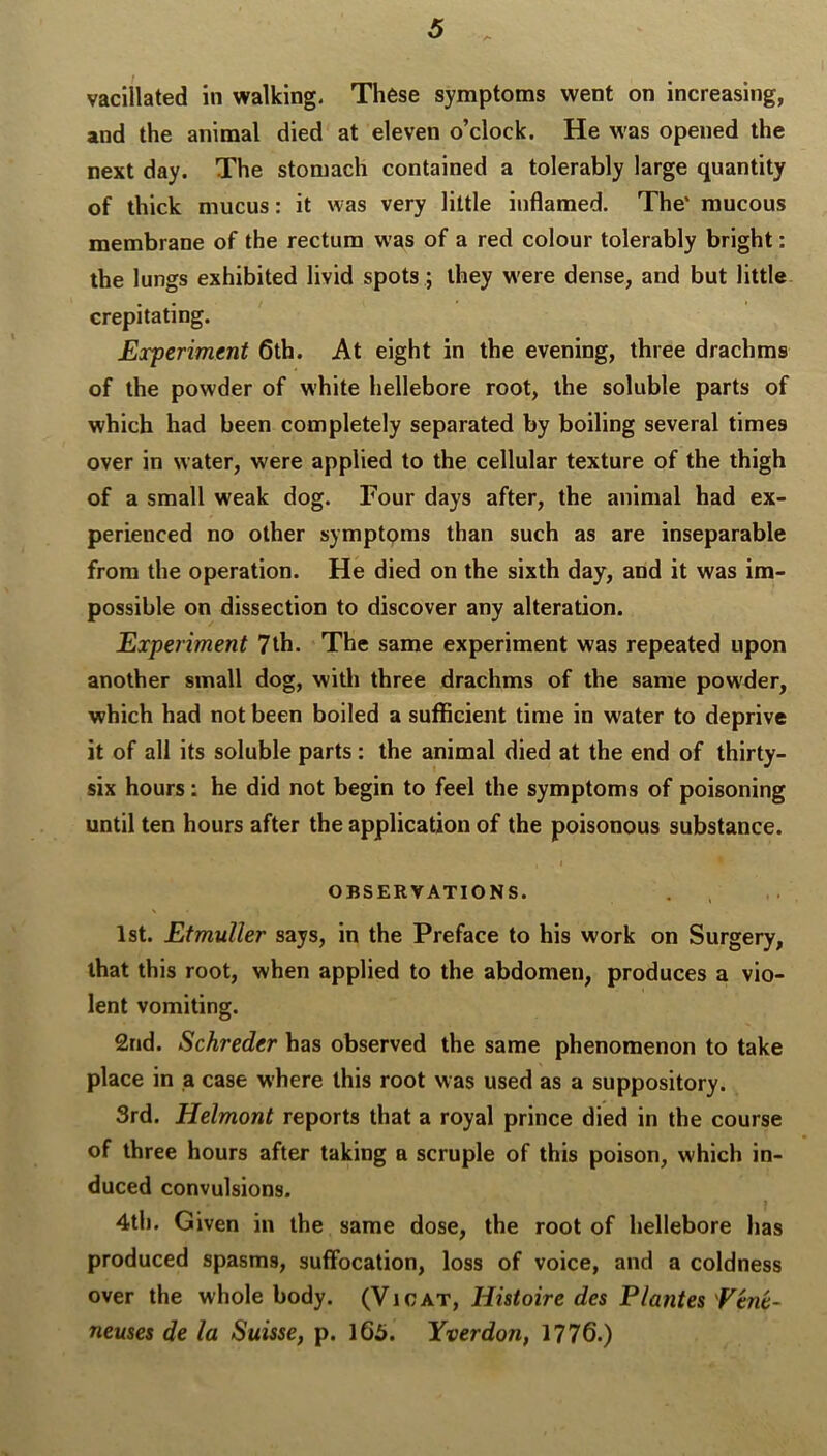 vacillated in walking. These symptoms went on increasing, and the animal died at eleven o’clock. He was opened the next day. The stomach contained a tolerably large quantity of thick mucus: it was very little inflamed. The' mucous membrane of the rectum was of a red colour tolerably bright; the lungs exhibited livid spots; they w'ere dense, and but little crepitating. Experiment 6th. At eight in the evening, three drachms of the powder of white hellebore root, the soluble parts of which had been completely separated by boiling several times over in water, were applied to the cellular texture of the thigh of a small weak dog. Four days after, the animal had ex- perienced no other symptoms than such as are inseparable from the operation. He died on the sixth day, and it was im- possible on dissection to discover any alteration. Experiment 7lh. The same experiment was repeated upon another small dog, witli three drachms of the same pow'der, which had not been boiled a sufficient time in water to deprive it of all its soluble parts : the animal died at the end of thirty- six hours: he did not begin to feel the symptoms of poisoning until ten hours after the application of the poisonous substance. OBSERVATIONS. 1st. Etmuller says, in the Preface to his work on Surgery, that this root, when applied to the abdomen, produces a vio- lent vomiting. 2nd. Schreder has observed the same phenomenon to take place in a case where this root was used as a suppository. 3rd. Helmont reports that a royal prince died in the course of three hours after taking a scruple of this poison, which in- duced convulsions. 4th. Given in the same dose, the root of hellebore has produced spasms, suffocation, loss of voice, and a coldness over the whole body. (Vigat, Histoire des Plantes 'Ven't- neuses de la Suisse, p. 165. Yverdon, 1776.)