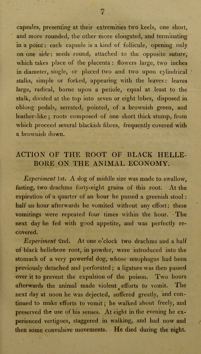 capsules, presenting at their extremities two keels, one short, and more rounded, the other more elongated, and terminating in a point: each capsule is a kind of follicule, opening only on one side: seeds round, attached to the opposite suture, which takes place of the placenta : flowers large, two inches in diameter, single, or placed tw'o and two upon cylindrical stalks, simple or forked, appearing with the leaves: leaves large, radical, borne upon a petiole, equal at least to the stalk, divided at the top into seven or eight lobes, disposed in oblong pedals, serrated, pointed, of a brownish green, and leather-like; roots composed of one short thick stump, from which proceed several blackish fibjes, frequently covered with a brownish down. ACTION OF THE ROOT OF BLACK HELLE- BORE ON THE ANIMAL ECONOMY. Experiment 1st. A dog of middle size was made to swallow', fasting, two drachms forty-eight grains of this root. At the expiration of a quarter of an hour he passed a greenish stool: half an hour afterwards he vomited without any effort; these vomitings w'ere repeated four times within the hour. -The next day he fed with good appetite, and was perfectly re- covered. Experiment 2nd. At one o’clock two drachms and a half of black hellebore root, in powder, were introduced into the stomach of a very powerful dog, whose oesophagus had been previously detached and perforated ; a ligature was then passed over it to prevent the expulsion of the poison. Two hours afterwards the animal made violent efforts to vomit. The next day at noon he was dejected, suffered greatly, and con- tinued to make efforts to vomit; he walked about freely, and preserved the use of his senses. At eight in the evening he ex- perienced vertigoes, staggered in walking, and had now and then some convulsive movements. He died during the night.