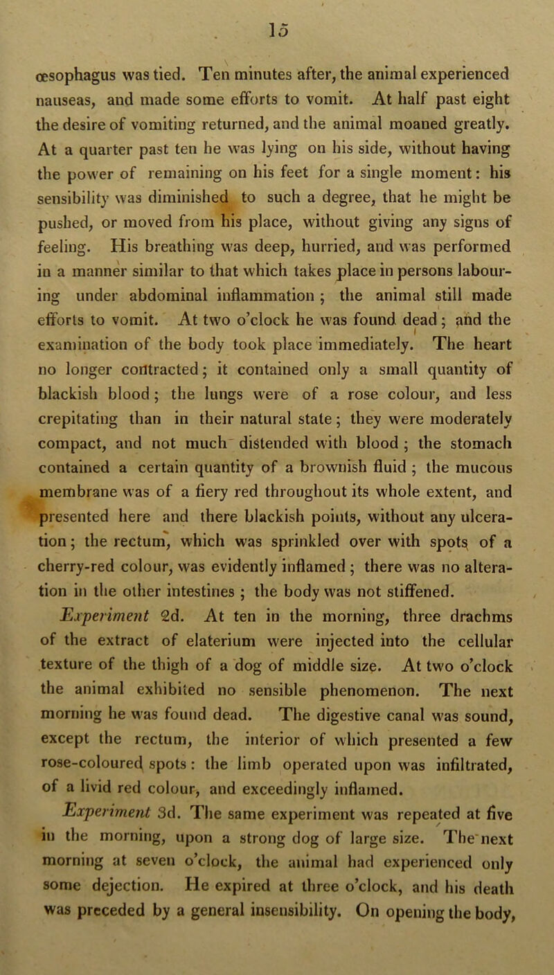 oesophagus was tied. Ten minutes after, the animal experienced nauseas, and made some efforts to vomit. At half past eight the desire of vomiting returned, and the animal moaned greatly. At a quarter past ten he was lying on his side, without having the power of remaining on his feet for a single moment: his sensibility was diminished to such a degree, that he might be pushed, or moved from his place, without giving any signs of feeling. His breathing was deep, hurried, and was performed in a manner similar to that which takes place in persons labour- ing under abdominal inflammation ; the animal still made efforts to vomit. At two o’clock he w’as found dead; aiid the I examination of the body took place immediately. The heart no longer contracted; it contained only a small quantity of blackish blood; the lungs were of a rose colour, and less crepitating than in their natural state; they were moderately compact, and not much distended with blood ; the stomach contained a certain quantity of a brownish fluid ; the mucous membrane was of a fiery red throughout its whole extent, and presented here and there blackish points, without any ulcera- tion ; the rectum, which was sprinkled over with spot^ of a cherry-red colour, was evidently inflamed ; there was no altera- tion in the other intestines ; the body was not stiffened. Experiment 2d. At ten in the morning, three drachms of the extract of elaterium were injected into the cellular texture of the thigh of a dog of middle size. At two o’clock the animal exhibited no sensible phenomenon. The next morning he was found dead. The digestive canal w'as sound, except the rectum, the interior of which presented a few rose-coloured spots: the limb operated upon was infiltrated, of a livid red colour, and exceedingly inflamed. Experiment 3d. The same experiment was repeated at five in the morning, upon a strong dog of large size. Tbe'next morning at seven o’clock, the animal had experienced only some dejection. He expired at three o’clock, and his death was preceded by a general insensibility. On opening the body,