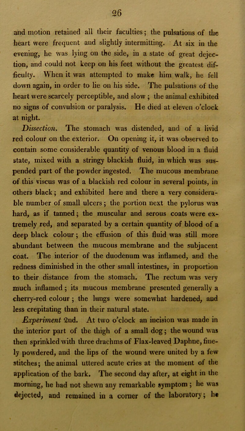 and motion retained all their faculties; the pulsations of the heart were frequent and slightly intermitting. At six in the evening, he was lying on the side, in a state of great dejec- tion, and could not keep on his feet without the greatest dif- ficulty. When it was attempted to make him walk, he fell down again, in order to lie on his side. The pulsations of the heart were scarcely perceptible, and slow ; the animal exhibited no signs of convulsion or paralysis. He died at eleven o'clock at night. Dissection. The stomach was distended, and of a livid red colour on the exterior. On opening it, it was observed to contain some considerable quantity of venous blood in a fluid state, mixed with a stringy blackish fluid, in which was sus- pended part of the powder ingested. The mucous membrane of this viscus was of a blackish red colour in several points, in others black; and exhibited here and there a very considera- ble number of small ulcers; the portion next the pylorus was hard, as if tanned; the muscular and serous coats were ex- tremely red, and separated by a certain quantity of blood of a deep black colour; the effusion of this fluid was still more abundant between the mucous membrane and the subjacent coat. The interior of the duodenum was inflamed, and the redness diminished in the other small intestines, in proportion to their distance from the stomach. The rectum was very much inflamed; its mucous membrane presented generally a cherry-red colour; the lungs were somewhat hardened, and less crepitating than in their natural state. Experiment 2nd. At two o’clock an incision was made in the interior part of the thigh of a small dog; the wound was then sprinkled with three drachms of Flax-leaved Daphne, fine- ly powdered, and the lips of the wound were united by a few stitches; the animal uttered acute cries at the moment of the application of the bark. The second day after, at eight in the morning, he had not shewn any remarkable symptom ; he was dejected, and remained in a comer of the laboratory; he