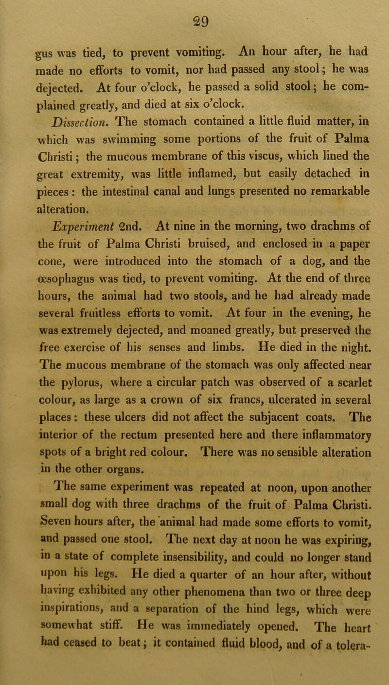 gus was tied, to prevent vomiting. An hour after, he had made no efforts to vomit, nor had passed any stool; he was dejected. At four o’clock, he passed a solid stool; he com- plained greatly, and died at six o’clock. Dissection. The stomach contained a little fluid matter, in which was swimming some portions of the fruit of Palma Cliristi; the mucous membrane of this viscus, which lined the great extremity, was little inflamed, but easily detached in pieces: the intestinal canal and lungs presented no remarkable alteration. Experiment 2nd. At nine in the morning, two drachms of the fruit of Palma Christi bruised, and enclosed in a paper cone, were introduced into the stomach of a dog, and the oesophagus was tied, to prevent vomiting. At the end of three hours, the animal had two stools, and he had already made several fruitless efforts to vomit. At four in the evening, he was extremely dejected, and moaned greatly, but preserved the free exercise of his senses and limbs. He died in the night. The mucous membrane of the stomach was only affected near the pylorus, where a circular patch was observed of a scarlet colour, as large as a crown of six francs, ulcerated in several places : these ulcers did not affect the subjacent coats. The interior of the rectum presented here and there inflammatory spots of a bright red colour. There was no sensible alteration in the other organs. The same experiment was repeated at noon, upon another small dog with three drachms of the fruit of Palma Christi. Seven hours after, the animal had made some efforts to vomit, and passed one stool. The next day at noon he was expiring, in a state of complete insensibility, and could no longer stand upon his legs. He died a quarter of an hour after, without having exhibited any other phenomena than two or three deep inspirations, and a separation of the hind legs, which were somewhat stiff. He w'as immediately opened. The heart had ceased to beat; it contained fluid blood, and of a tolera-