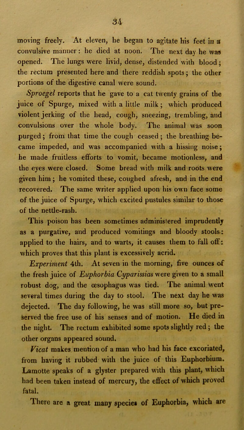 moving freely. At eleven, he began to agitate his feet in a convulsive manner: he died at noon. The next day he was opened. The lungs were livid, dense, distended with blood ; the rectum presented here and there reddish spots; the other portions of the digestive canal were sound. Sproegel reports that he gave to a cat twenty grains of the juice of Spurge, mixed with a little milk; which produced violent jerking of the head, cough, sneezing, trembling, and convulsions over the whole body. The animal was soon purged; from that time the cough ceased ; the breathing be- came impeded, and was accompanied with a hissing noise; he made fruitless efforts to vomit, became motionless, and the eyes were closed. Some bread with milk and roots were given him; he vomited these, coughed afresh, and in the end recovered. The same writer applied upon his own face some of the juice of Spurge, which excited pustules similar to those of the nettle-rash. This poison has been sometimes administered imprudently as a purgative, and produced vomitings and bloody stools: applied to the hairs, and to warts, it causes them to fall off: which proves that this plant is excessively acrid. Experiment 4th. At seven in the morning, five ounces of the fresh juice of Euphorbia Cyparissias were given to a small robust dog, and the oesophagus was tied. The animal w'ent several times during the day to stool. The next day he was dejected. The day following, he was still more so, but pre- served the free use of his senses and of motion. He died in the night. The rectum exhibited some spots slightly red; the other organs appeared sound. Vicat makes mention of a man w'ho had his face excoriated, from having it rubbed with the juice of this Euphorbium. Lamotte speaks of a glyster prepared with this plant, which had been taken instead of mercury, the effect of which proved fatal. There are a great many species of Euphorbia, which are