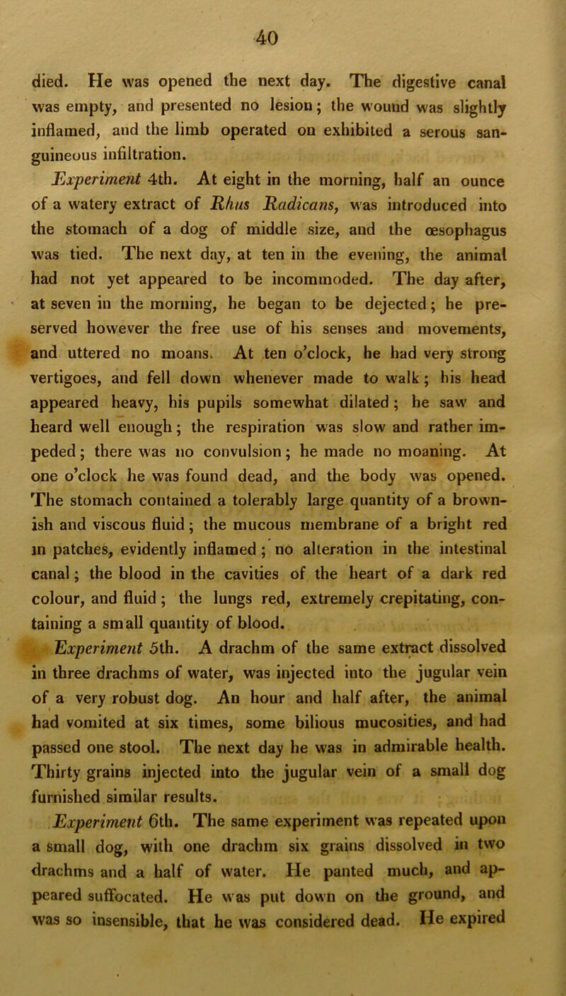 died. He was opened the next day. The digestive canal was empty, and presented no lesion; the wound was slightly inflamed, and the limb operated on exhibited a serous san- guineous infiltration. Experiment 4th. At eight in the morning, half an ounce of a watery extract of Rhus Radicans, was introduced into the stomach of a dog of middle size, and the oesophagus was tied. The next day, at ten in the evening, the animal had not yet appeared to be incommoded. The day after, at seven in the morning, he began to be dejected; he pre- served however the free use of his senses and movements, and uttered no moans. At ten o’clock, he had very strong vertigoes, and fell down whenever made to walk; his head appeared heavy, his pupils somewhat dilated; he saw and heard well enough; the respiration was slow and rather im- peded ; there was no convulsion; he made no moaning. At one o’clock he was found dead, and the body was opened. The stomach contained a tolerably large quantity of a brown- ish and viscous fluid; the mucous membrane of a bright red in patches, evidently inflamed ; no alteration in the intestinal canal; the blood in the cavities of the heart of a dark red colour, and fluid ; the lungs red, extremely crepitating, con- taining a small quantity of blood. Experiment 5th. A drachm of the same extract dissolved in three drachms of water, was injected into the jugular vein of a very robust dog. An hour and half after, the animal had vomited at six times, some bilious mucosities, and had passed one stool. The next day he w'as in admirable health. Thirty grains injected into the jugular vein of a small dog furnished similar results. Experiment 6th. The same experiment was repeated upon a small dog, with one drachm six grains dissolved in two drachms and a half of water. He panted much, and ap- peared suffocated. He was put down on the ground, and was so insensible, that he was considered dead. He expired