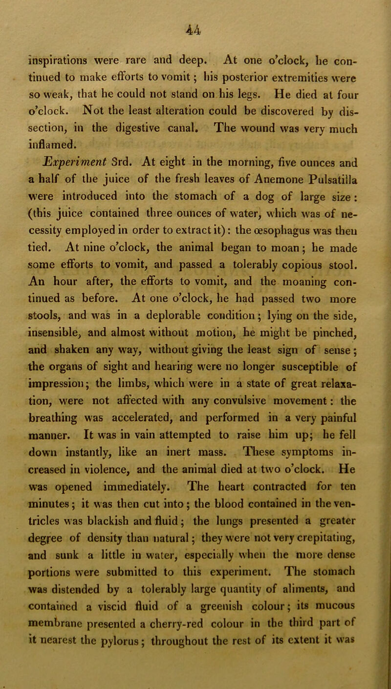 -44 inspirations were rare and deep. At one o’clock, he con- tinued to make efforts to vomit; his posterior extremities were so weak, that he could not stand on his legs. He died at four o’clock. Not the least alteration could be discovered by dis- section, in the digestive canal. The wound was very much inflamed. Experiment 3rd. At eight in the morning, five ounces and a half of the juice of the fresh leaves of Anemone Pulsatilla were introduced into the stomach of a dog of large size: (this juice contained three ounces of water, which was of ne- cessity employed in order to extract it): the oesophagus was then tied. At nine o’clock, the animal began to moan; he made some efforts to vomit, and passed a tolerably copious stool. An hour after, the efforts to vomit, and the moaning con- tinued as before. At one o’clock, he had passed two more stools, and was in a deplorable condition; lying on the side, insensible, and almost without motion, he might be pinched, and shaken any way, without giving the least sign of sense; the organs of sight and hearing were no longer susceptible of impression; the limbs, which were in a state of great relaxa- tion, were not affected with any convulsive movement: the breathing was accelerated, and performed in a very painful manner. It was in vain attempted to raise him up; he fell down instantly, like an inert mass. Tliese symptoms in- creased in violence, and the animal died at two o’clock. He was opened immediately. The heart contracted for ten minutes; it was then cut into; the blood contained in the ven- tricles was blackish and fluid; the lungs presented a greater degree of density than natural; they were not very crepitating, and sunk a little in water, especially when the more dense portions were submitted to this experiment. The stomach was distended by a tolerably large quantity of aliments, and contained a viscid fluid of a greenish colour; its mucous membrane presented a cherry-red colour in the third part of it nearest the pylorus; throughout the rest of its extent it was