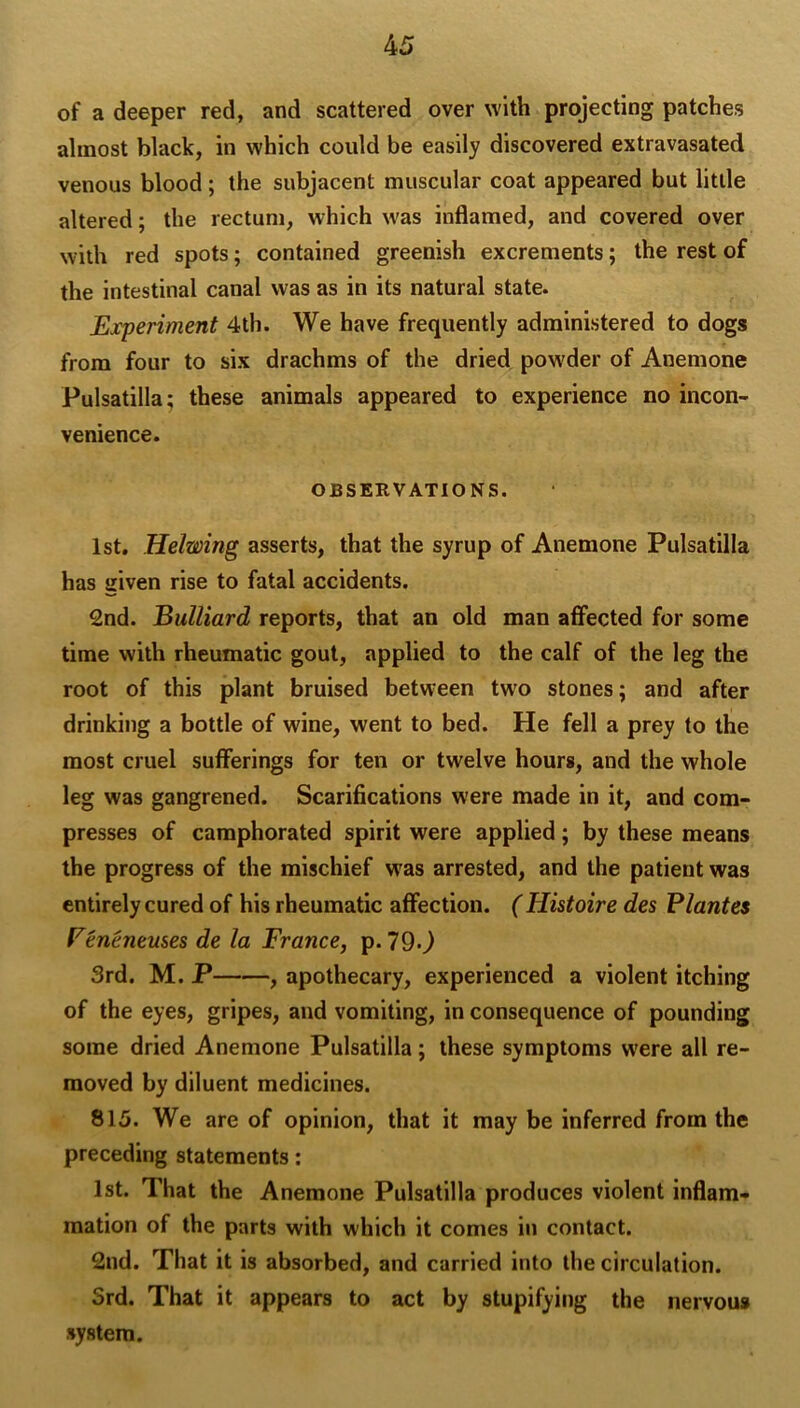 of a deeper red, and scattered over with projecting patches almost black, in which could be easily discovered extravasated venous blood; the subjacent muscular coat appeared but little altered; the rectum, which was inflamed, and covered over with red spots; contained greenish excrements; the rest of the intestinal canal was as in its natural state. Experiment 4th. We have frequently administered to dogs from four to six drachms of the dried powder of Anemone Pulsatilla; these animals appeared to experience no incon- venience. OBSERVATIONS. 1st, Helwing asserts, that the syrup of Anemone Pulsatilla has iiiven rise to fatal accidents. 2nd. Bulliard reports, that an old man affected for some time with rheumatic gout, applied to the calf of the leg the root of this plant bruised between two stones; and after drinking a bottle of wine, went to bed. He fell a prey to the most cruel sufferings for ten or twelve hours, and the whole leg was gangrened. Scarifications were made in it, and com- presses of camphorated spirit were applied; by these means the progress of the mischief w'as arrested, and the patient was entirely cured of his rheumatic affection. (Histoire des Plantes Feneneuses de la France, p. 79*^ 3rd. M. P , apothecary, experienced a violent itching of the eyes, gripes, and vomiting, in consequence of pounding some dried Anemone Pulsatilla; these symptoms were all re- moved by diluent medicines. 815. We are of opinion, that it may be inferred from the preceding statements: 1st. That the Anemone Pulsatilla produces violent inflam- mation of the parts with which it comes in contact. 2nd. That it is absorbed, and carried into the circulation. 3rd. That it appears to act by stupifying the nervous system.