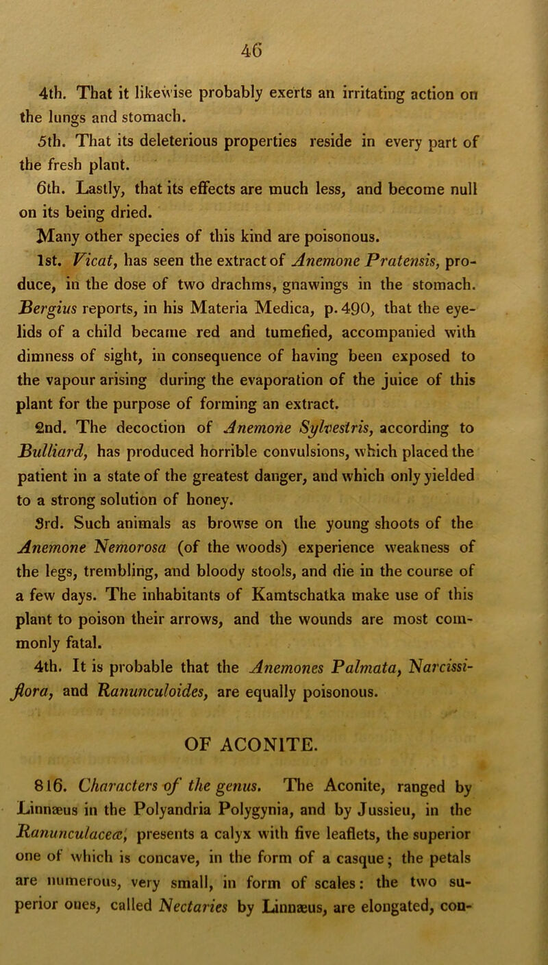 4th, That it likewise probably exerts an irritating action on the lungs and stomach. 5th. That its deleterious properties reside in every part of the fresh plant. 6th. Lastly, that its effects are much less, and become null on its being dried. Many other species of this kind are poisonous. 1st. Vicatf has seen the extract of Anemone Pratensis, pro- duce, in the dose of two drachms, gnawings in the stomach. Bergius reports, in his Materia Medica, p. 4Q0, that the eye- lids of a child became red and tumefied, accompanied with dimness of sight, in consequence of having been exposed to the vapour arising during the evaporation of the juice of this plant for the purpose of forming an extract. 2nd. The decoction of Anemone Sylvestris, according to Bulliard, has produced horrible convulsions, which placed the patient in a state of the greatest danger, and which only yielded to a strong solution of honey. Srd. Such animals as browse on the young shoots of the Anemone Nemorosa (of the woods) experience weakness of the legs, trembling, and bloody stools, and die in the course of a few days. The inhabitants of Kamtschatka make use of this plant to poison their arrows, and the wounds are most com- monly fatal. 4th. It is probable that the Anemones Palmata, Narcissi- fiora, and Ranunculoides, are equally poisonous. OF ACONITE. 816. Characters i)f the genus. The Aconite, ranged by Linnteus in the Polyandria Polygynia, and by Jussieu, in the Ranunculacea, presents a calyx with five leaflets, the superior one of which is concave, in the form of a casque; the petals are numerous, very small, in form of scales: the two su- perior ones, called Nectaries by Linnaeus, are elongated, con-