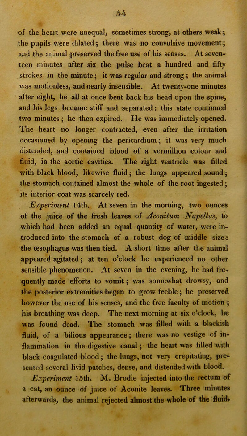 of the heart were unequal, sometimes strong, at others weak; the pupils were dilated 5 there was no convulsive movement; and the animal preserved the free use of his senses. At seven- teen miuutes after six the pulse beat a hundred and fifty strokes in the minute; it was regular and strong; the animal was motionless, and nearly insensible. At twenty-one minutes after eight, he all at once bent back his head upon the spine, and his legs became stiff and separated: this state continued two minutes ; he then expired. He was immediately opened. The heart no longer contracted, even after the irritation occasioned by opening the pericardium; it was very much distended, and contained blood of a Vermillion colour and fluid, in the aortic cavities. The right ventricle w'as filled with black blood, likewise fluid; the lungs appeared sound; the stomach contained almost the whole of the root ingested; its interior coat was scarcely red. Experiment 14th. At seven in the morning, two ounces of the juice of the fresh leaves of Aconitum Nape/lus, to which had been added an equal quantity of water, w'ere in- troduced into the stomach of a robust dog of middle size^ the oesophagus was then tied. A short time after the animal appeared agitated; at ten o’clock he experienced no other sensible phenomenon. At seven in the evening, he had fre- quently made efforts to vomit; was somewhat drowsy, and the posterior extremities began to grow feeble; he preserved however the use of his senses, and the free faculty of motion ; his breathing was deep. The next morning at six o’clock, he was found dead. The stomach was filled with a blackish fluid, of a bilious appearance; there was no vestige of in- flammation in the digestive canal; the heart was filled with black coagulated blood; the lungs, not very crepitating, pre- sented several livid patches, dense, and distended with blood. Experiment 15th. M. Brodie injected into the rectum of a cat, an ounce of juice of Aconite leaves. Three minutes afterwards, the animal rejected almost the whole of the fluid?