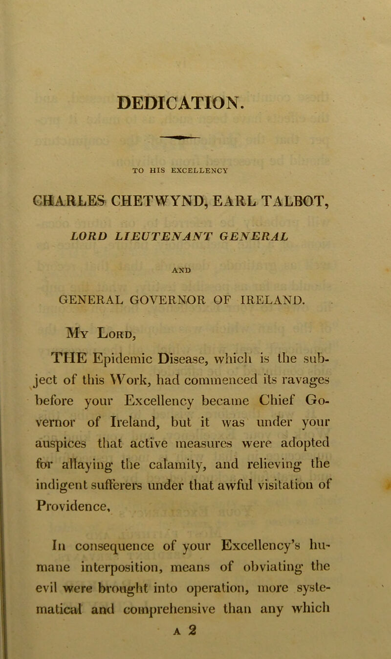 DEDICATION. TO HIS EXCELLENCY CHARLES CHETWYND, EARL TALBOT, LORD LIEUTENANT GENERAL AND GENERAL GOVERNOR OF IRELAND. My Lord, THE Epidemic Disease, which is the sub- ject of this Work, had commenced its ravages before your Excellency became Chief Go- vernor of Ireland, but it was under your auspices that active measures were adopted for allaying the calamity, and relieving the indigent sufferers under that awful visitation of Providence, In consequence of your Excellency’s hio mane interposition, means of obviating the evil were brought into operation, more syste- matical and comprehensive than any which A 2