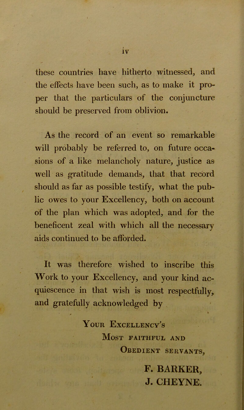 these countries have hitherto witnessed, and the effects have been such, as to make it pro- per that the particulars of the conjuncture should be preserved from oblivion. As the record of an event so remarkable will probably be referred to, on future occa- » sions of a like melancholy nature, justice as well as gratitude demands, that that record should as far as possible testify, what the pub- lic owes to your Excellency, both on account of the plan which was adopted, and for the beneficent zeal with which all the necessary aids continued to be afforded. \ It was therefore wished to inscribe this Work to your Excellency, and your kind ac- quiescence in that wish is most respectfully, and gratefully acknowledged by Your Excellency's Most faithful and Obedient servants. F. BARKER, J. CHEYNE.