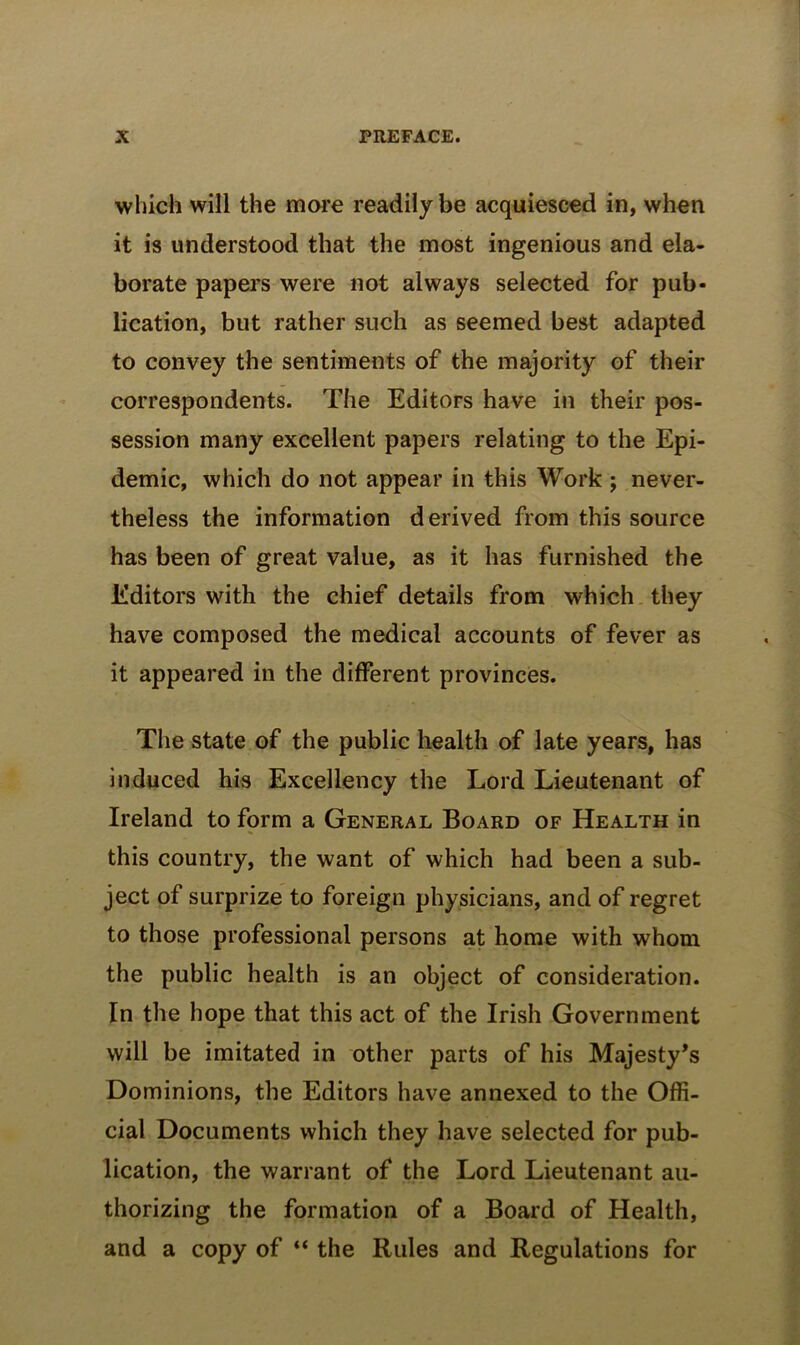 which will the more readily be acquiesced in, when it is understood that the most ingenious and ela- borate papers were not always selected for pub- lication, but rather such as seemed best adapted to convey the sentiments of the majority of their correspondents. The Editors have in their pos- session many excellent papers relating to the Epi- demic, which do not appear in this Work ; never- theless the information derived from this source has been of great value, as it has furnished the Editors with the chief details from which they have composed the medical accounts of fever as it appeared in the different provinces. Tlie state of the public health of late years, has induced his Excellency the Lord Lieutenant of Ireland to form a General Board of Health in this country, the want of which had been a sub- ject of surprize to foreign physicians, and of regret to those professional persons at home with whom the public health is an object of consideration. In the hope that this act of the Irish Government will be imitated in other parts of his Majesty's Dominions, the Editors have annexed to the Offi- cial Documents which they have selected for pub- lication, the warrant of the Lord Lieutenant au- thorizing the formation of a Board of Health, and a copy of “ the Rules and Regulations for