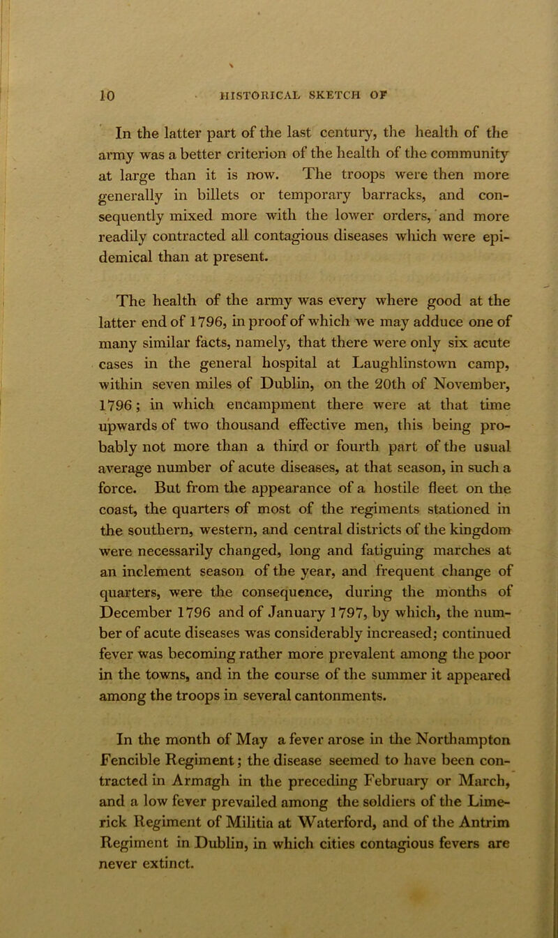 In the latter part of the last century, the health of the army was a better criterion of the health of the community at large than it is now. The troops were then more generally in billets or temporary barracks, and con- sequently mixed more with the lower orders, and more readily contracted all contagious diseases which were epi- demical than at present. The health of the army was every where good at the latter end of 1796, in proof of which we may adduce one of many similar facts, namely, that there were only six acute cases in the general hospital at Laughlinstown camp, within seven miles of Dublin, on the 20th of November, 1796; in which encampment there were at that time upwards of two thousand effective men, this being pro- bably not more than a third or fourth part of the usual average number of acute diseases, at that season, in such a force. But from the appearance of a hostile fleet on the coast, the quarters of most of the regiments stationed in the southern, western, and central districts of the kingdom were necessarily changed, long and fatiguing marches at an inclement season of the year, and frequent change of quarters, were the consequence, during the months of December 1796 and of January 1797, by which, the num- ber of acute diseases was considerably increased; continued fever was becoming rather more prevalent among the poor in the towns, and in the course of the summer it appeared among the troops in several cantonments. In the month of May a fever arose in the Northampton Fencible Regiment; the disease seemed to have been con- tracted in Armagh in the preceding February or March, and a low fever prevailed among the soldiers of the Lime- rick Regiment of Militia at Waterford, and of the Antrim Regiment in Dublin, in which cities contagious fevers are never extinct.