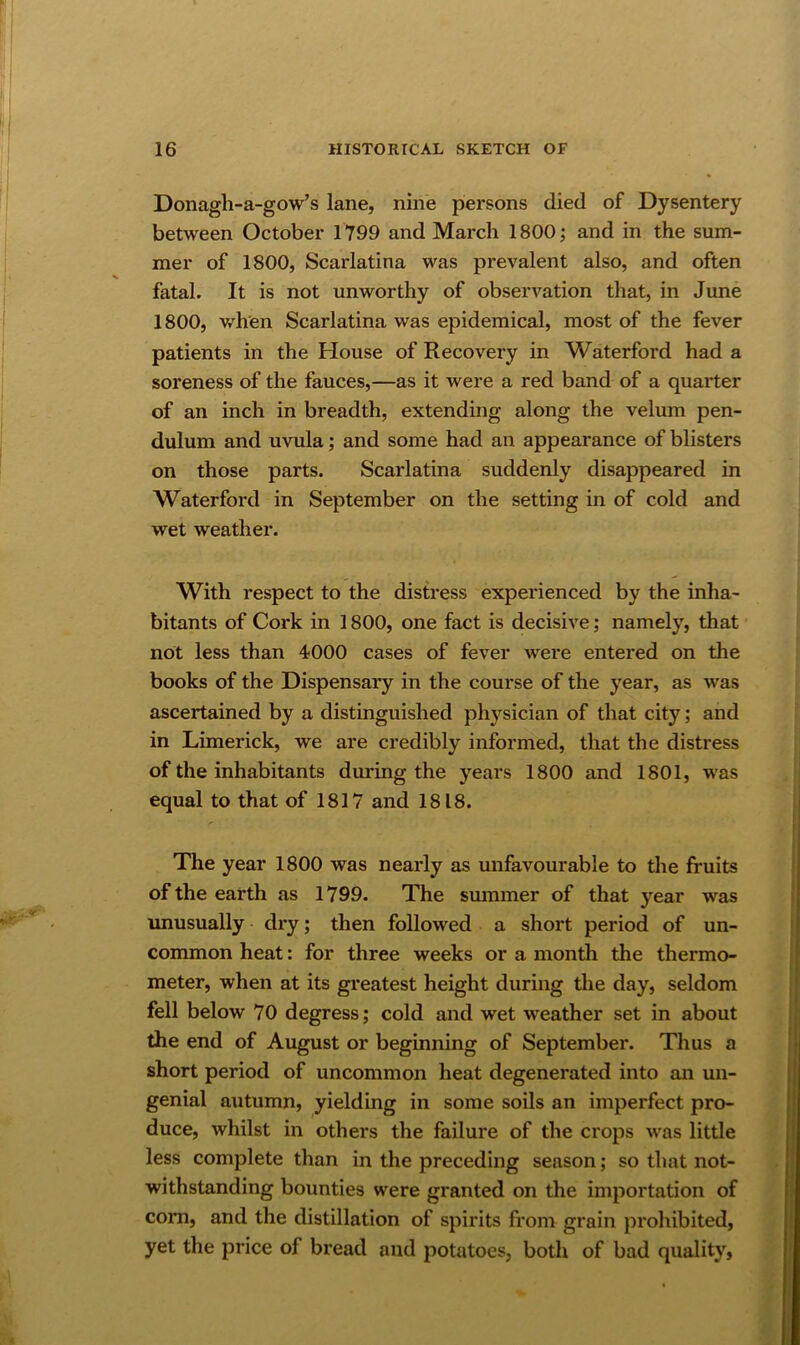 Donagh-a-gow’s lane, nine persons died of Dysentery between October 1799 and March 1800; and in the sum- mer of 1800, Scarlatina was prevalent also, and often fatal. It is not unworthy of observation that, in June 1800, when Scarlatina was epidemical, most of the fever patients in the Plouse of Recovery in Waterford had a soreness of the fauces,—as it were a red band of a quarter of an inch in breadth, extending along the velum pen- dulum and uvula; and some had an appearance of blisters on those parts. Scarlatina suddenly disappeared in Waterford in September on the setting in of cold and wet weather. With respect to the distress experienced by the inha- bitants of Cork in 1800, one fact is decisive; namely, that not less than 4000 cases of fever were entered on the books of the Dispensary in the course of the year, as was ascertained by a distinguished physician of that city; and in Limerick, we are credibly informed, that the distress of the inhabitants during the years 1800 and 1801, was equal to that of 1817 and 1818. The year 1800 was nearly as unfavourable to the fruits of the earth as 1799. The smnmer of that year was unusually dry; then followed a short period of un- common heat: for three weeks or a month the thermo- meter, when at its greatest height during the day, seldom fell below 70 degress; cold and wet weather set in about the end of August or beginning of September. Thus a short period of uncommon heat degenerated into an un- genial autumn, yielding in some soils an imperfect pro- duce, whilst in others the failure of the crops was little less complete than in the preceding season; so that not- withstanding bounties were granted on the importation of com, and the distillation of spirits from grain prohibited, yet the price of bread and potatoes, both of bad quality,