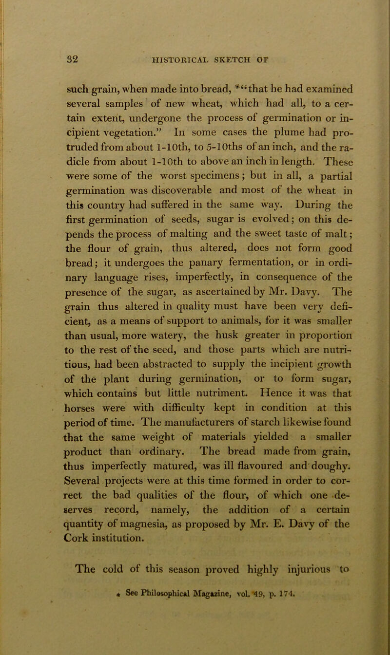 such grain, when made into bread, *“that he had examined several samples of new wheat, which had all, to a cer- tain extent, undergone the process of germination or in- cipient vegetation.” In some cases the plume had pro- truded from about 1-10th, to 5-lOths of an inch, and the ra- dicle from about 1-10th to above an inch in length. These were some of the worst specimens; but in all, a partial germination was discoverable and most of the wheat in this country had suffered in the same way. During the first germination of seeds, sugar is evolved; on this de- pends the process of malting and the sweet taste of malt; the flour of grain, thus altered, does not form good bread; it undergoes the panary fermentation, or in ordi- nary language rises, imperfectly, in consequence of the presence of the sugar, as ascertained by Mr. Davy. The grain thus altered in quality must have been very defi- cient, as a means of support to animals, for it was smaller than usual, more watery, the husk greater in proportion to the rest of the seed, and those parts which are nutri- tious, had been abstracted to supply the incipient growth of the plant during germination, or to form sugar, which contains but little nutriment. Hence it was that horses were with difficulty kept in condition at this period of time. The manufacturers of starch likewise found that the same weight of materials yielded a smaller product than ordinary. The bread made from grain, thus imperfectly matured, was ill flavoured and doughy. Several projects were at this time formed in order to cor- rect the bad qualities of the flour, of which one de- serves record, namely, the addition of a certain quantity of magnesia, as proposed by Mr. E. Davy of the Cork institution. The cold of this season proved highly injurious to « See Philosophical Magazine, vol.'49, p. 171.