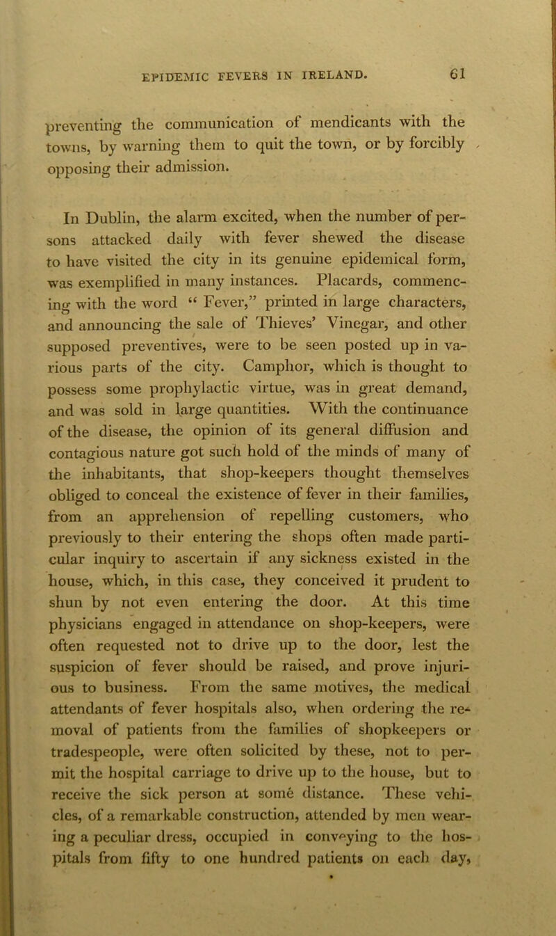 preventing the communication of mendicants with the towns, by warning them to quit the town, or by forcibly . opposing their admission. In Dublin, the alarai excited, when the number of per- sons attacked daily with fever shewed the disease to have visited the city in its genuine epidemical form, was exemplified in many instances. Placards, commenc- ing with the word “ Fever,” printed in large characters, and announcing the sale of Thieves’ Vinegar, and other o ^ o ^ supposed preventives, were to be seen posted up in va- rious parts of the city. Camphor, which is thought to possess some prophylactic virtue, was in great demand, and was sold in large quantities. With the continuance of the disease, the opinion of its general diffusion and contagious nature got such hold of the minds of many of the inhabitants, that shop-keepers thought themselves obliged to conceal the existence of fever in their families, from an apprehension of repelling customers, who previously to their entering the shops often made parti- cular inquiry to ascertain if any sickness existed in the house, which, in this case, they conceived it prudent to shun by not even entering the door. At this time physicians engaged in attendance on shop-keepers, were often requested not to drive up to the door, lest the suspicion of fever should be raised, and prove injuri- / ous to business. From the same motives, the medical attendants of fever hospitals also, when ordering the re- moval of patients from the families of shopkeepers or tradespeople, were often solicited by these, not to per- mit the hospital carriage to drive up to the house, but to receive the sick person at some distance. These vehi- cles, of a remarkable construction, attended by men wear- ing a peculiar dress, occupied in conveying to the hos- pitals from fifty to one hundred patients on each day,