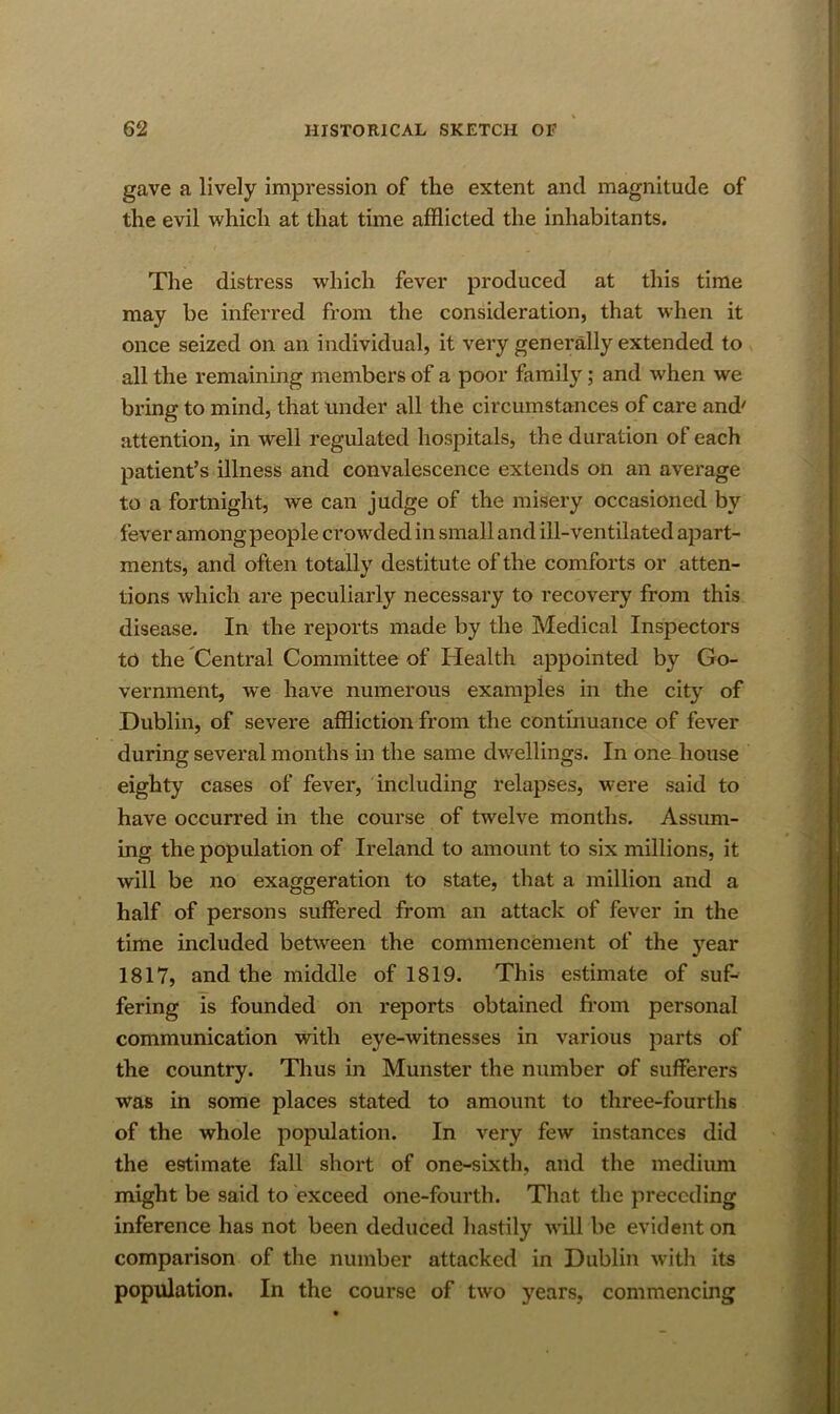 gave a lively impression of the extent and magnitude of the evil which at that time afflicted the inhabitants. The distress which fever produced at this time may be inferred from the consideration, that when it once seized on an individual, it very generally extended to all the remaining members of a poor family; and when we bring to mind, that under all the circumstances of care and' attention, in well regulated hospitals, the duration of each patient’s illness and convalescence extends on an average to a fortnight, we can judge of the misery occasioned by fever amongpeople crowded in small and ill-ventilated apart- ments, and often totally destitute of the comforts or atten- tions which are peculiarly necessary to recovery from this disease. In the reports made by the Medical Inspectors tn the Central Committee of Health appointed by Go- vernment, w^e have numerous examples in the city of Dublin, of severe affliction from the continuance of fever during several months in the same dwellings. In one house eighty cases of fever, including relapses, were said to have occurred in the course of twelve months. Assimi- ing the population of Ireland to amount to six millions, it will be no exaggeration to state, that a million and a half of persons suffered from an attack of fever in the time included betw^een the commencement of the year 1817, and the middle of 1819. This estimate of suf- fering is founded on reports obtained from personal communication with eye-witnesses in various parts of the country. Tlius in Munster the number of sufferers was in some places stated to amount to three-fourths of the whole population. In very few instances did the estimate fall short of one-sixth, and the medium might be said to exceed one-fourth. That the preceding inference has not been deduced hastily will be evident on comparison of the number attacked in Dublin with its population. In the course of two years, commencing