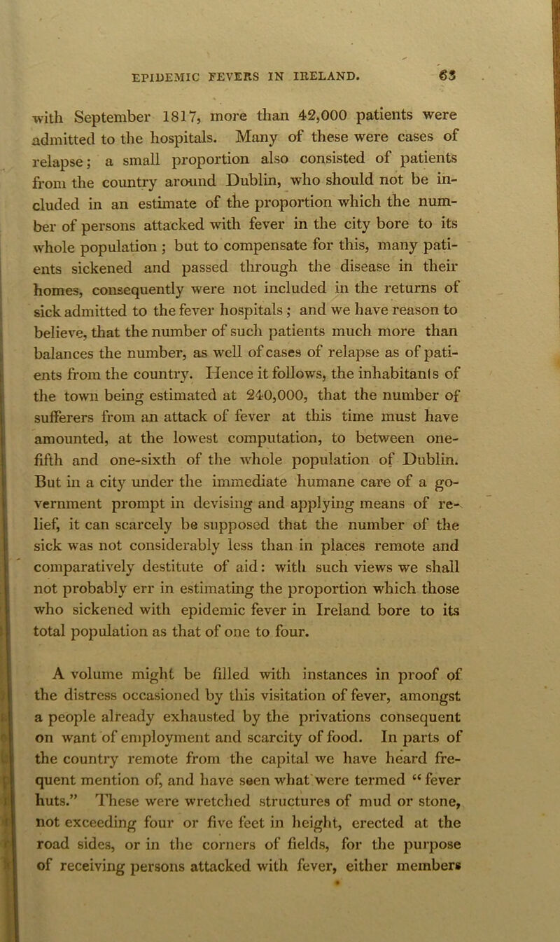 with September 1817, more than 42,000 patients were admitted to the hospitals. Many of these were cases of relapse; a small proportion also consisted of patients from the country around Dublin, who should not be in- cluded in an estunate of the proportion which the num- ber of persons attacked with fever in the city bore to its whole population ; but to compensate for this, many pati- ents sickened and passed through the disease in their homes, consequently were not included in the returns of sick admitted to the fever hospitals; and we have reason to believe, that the number of such patients much more than balances the number, as well of cases of relapse as of pati- ents from the countiy. Hence it follows, the inhabitanis of the town being estimated at 240,000, that the number of sufferers from an attack of fever at this time must have amounted, at the lowest computation, to between one- fifth and one-sixth of the whole population of Dublin. But in a city under the immediate humane care of a go- vernment prompt in devising and applying means of re- lief, it can scarcely be supposed that the number of the sick was not considerably less than in places remote and comparatively destitute of aid: witli such views we shall not probably err in estimating the proportion which those who sickened with epidemic fever in Ireland bore to its total population as that of one to four. A volume might be filled with instances in proof of the distress occasioned by this visitation of fever, amongst a people already exhausted by the privations consequent on want of employment and scarcity of food. In parts of the country remote from the capital we have heard fre- quent mention of, and have seen what were termed “ fever huts.” These were wretched structures of mud or stone, not exceeding four or five feet in height, erected at the road sides, or in the corners of fields, for the purpose of receiving persons attacked with fever, either members