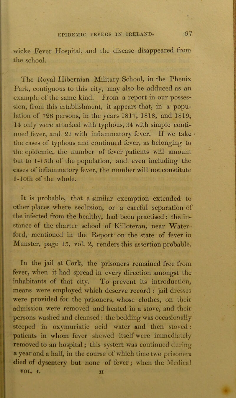 wiclce Fever Hospital, and the disease disappeared from tho scliool. The Royal Hibernian Military School, in the Phenix Park, contiguous to this city, may also be adduced as an example of the same kind. From a report in our posses- sion, from this establishment, it appears that, in a popu- lation of 726 persons, in the years 1817, 1818, and 1819, 14 only were attacked with t3^phous, 34 with simple conti- nued fever, and 21 w'ith inflammatory fever. If we take the cases of t}phous and continued fever, as belonging to the epidemic, the number of fever patients will amount but to 1-15th of the population, and even including the cases of inflammatory fever, the number will not constitute i-lOfh of the whole. It is probable, that a similar exemption extended to other places where seclusion, or a careful separation of the infected from the healthy, had been practised: the in- stance of the charter school of Killoteran, near Water- ford, mentioned in the Report' on the state of fever in Munster, page 15, vol. 2, renders this assertion probable. In the jail at Cork, the prisoners remained free fi’om fever, when it had spread in every direction amongst the inhabitants of that city. To prevent its introduction, means were employed which deserve record : jail dresses were provided for the prisoners, whose clothes, on their admission were removed and heated in a stove, and their persons washed and cleansed: /the bedding was occasionally steeped in oxymuriatic acid water and then stoved: patients in whom fever shewed itself were immediately removed to an hospital; this system was continued during a year and a half, in the course of which time two prisoners died of dysentery but none of fever; when the Medical VOL. r. H m