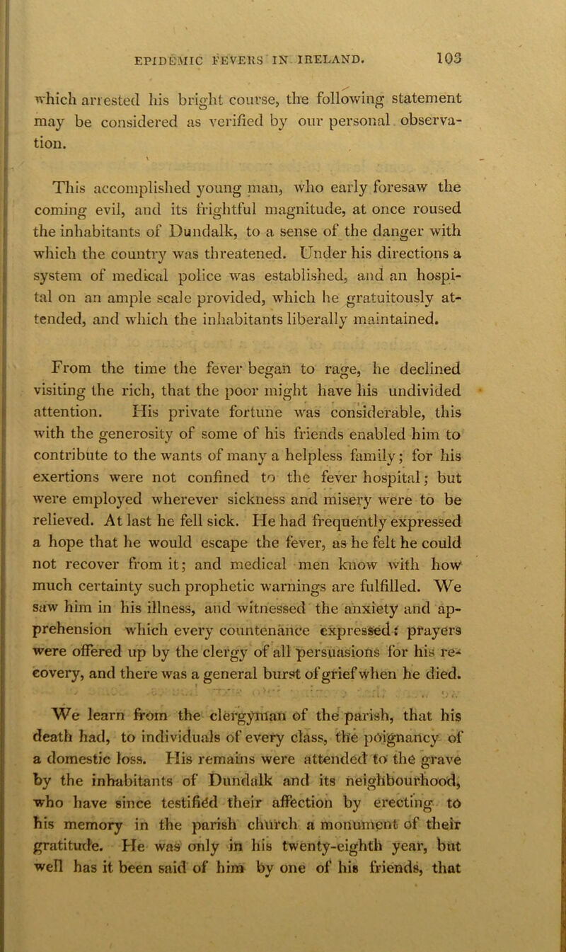 which arrested his bright course, the following statement may be considered as verified by our personal observa- = tion. This accomplished young nian, who early foresaw the : coming evil, and its frightful magnitude, at once roused r the inhabitants of Dundalk, to a sense of the danger with which the country was threatened. Under his directions a i system of medical police was established, and an hospi- 1 tal on an ample scale provided, Avhich he gratuitously at- i tended, and which the inhabitants liberally maintained. From the time the fever began to rage, he declined [ visiting the rich, that the poor might have his undivided j: attention. His private fortune was considerable, this r with the generosity of some of his friends enabled him to i contribute to the wants of many a helpless family; for his ! exertions were not confined to the fever hospital; but were employed wherever sickness and miseiy were to be ^ relieved. At last he fell sick. He had frequently expressed f a hope that he would escape the fever, as he felt he could not recover from it; and medical men know with how* much certainty such prophetic warnings are fulfilled. We saw him in his illness, and witnessed the anxiety and ap- j prehension which every countenance expressed t prayers were offered up by the clergy of all persuasions for his re^s covery, and there was a general burst of grief when he died. We learn from the clergyman of the parish, that his death had, to individuals of every class, the poignancy of a domestic loss. His remains were attended to the grave by the inhabitants of Dundalk and its neighbourhoodj who have since testified their affection by erecting to his memory in the parish church a monument of their gratitude. He was only in his twenty-eighth year, but well has it been said of him by one of his friends, that