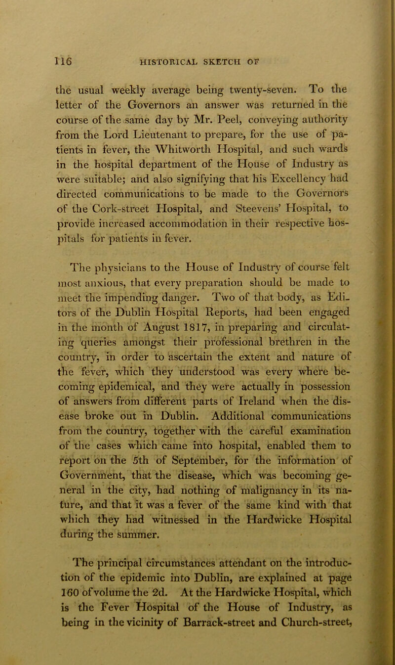 the usual weekly average being twenty-seven. To the letter of the Governors an answer was returned in the course of the same day by Mr. Peel, conveying authority from the Lord Lieutenant to prepare, for the use of pa- tients in fever, the Whitworth Hospital, and such wards in the hospital department of the House of Industry as were suitable; and also signifying that his Excellency had directed communications to be made to the Governors of the Cork-street Hospital, and Steevens’ Hospital, to provide increased accommodation in their respective hos- pitals for patients in fever. The physicians to the House of Industrj’^ of course felt most anxious, that every prepai'ation should be made to meet the impending danger. Two of that body, as Edi- tors of the Dublin Hospital Reports, had been engaged in the month of August 1817, in preparing and circulat- ing queries amongst their professional brethren in the country, in order to ascertain the extent and nature of the fever, which they understood was every where be- coming epidemical, and they were actually in possession of answers from different parts of Ireland when the dis- ease broke out in Dublin. Additional communications from the country, together with the careful examination of the cases which came into hospital, enabled them to report on tke 5th of September, for the information of Government, that the disease, which was becoming ge- neral in the city, had nothing of malignancy in its na- ture, and that it was a fever of the same kind with that which they had witnessed in the Hardwicke Hospital during the summer. The principal circumstances attendant on the inti'oduc- tion of the epidemic into Dublin, are explained at page 160 of volume the 2d. At the Hardwicke Hospital, which is the Fever Hospital of the House of Industry, as being in the vicinity of Barrack-street and Church-street,