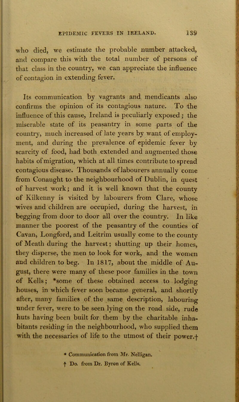 •who died, we estimate the probable number attacked, and compare this with the total number of persons of i that class in the country, we can appreciate the influence j, of contagion in extending fever. i. Its communication by vagrants and mendicants also ; confirms the opinion of its contagious nature. To the I influence of this cause, Ireland is peculiarly exposed ; the |i miserable state of its peasantry in some parts of the |i coimtry, much increased of late years by want of employ- ment, and during the prevalence of epidemic fever by scarcity of food, had both extended and augmented those habits of migration, which at all times contribute to spread i contagious disease. Thousands of labourers annually come i from Conaught to the neighbourhood of Dublin, in quest I of harvest work; and it is well known that the county of Kilkenny is visited by labourers from Clare, whose wives and children are occupied, during the harvest, in begging from door to door all over the country. In like manner the poorest of the peasantry of the counties of Cavan, Longford, and Leitrim usually come to the county of Meath during the harvest; shutting up their homes, they disperse, the men to look for work, and the women and children to beg. In 1817, about the middle of Au- gust, there were many of these poor families in the town of Kells; *some of these obtained access to lodging houses, in which fever soon became general, and shortly after, many families of the same description, labouring under fever, were to be seen lying on the road side, rude huts having been built for them by the charitable inha- bitants residing in the neighbourhood, who supplied them with the necessaries of life to the utmost of their power.f ♦ Communication from Mr. Nelligan. f Do. from Dr. Byron of KeDa.