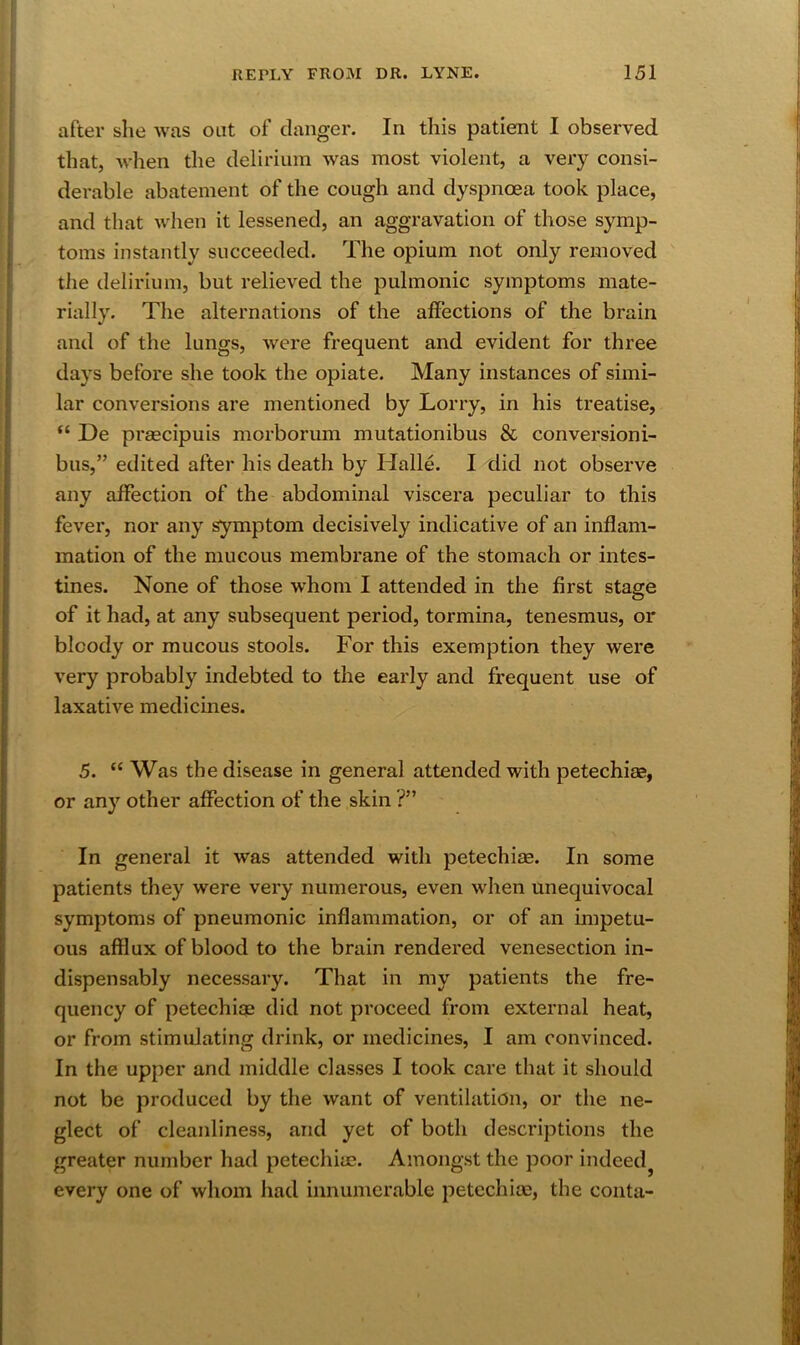 after she was out of clanger. In this patient I observed that, when the delirium was most violent, a very consi- derable abatement of the cough and dyspnoea took place, and that when it lessened, an aggravation of those symp- toms instantly succeeded. The opium not only removed tlie delirium, but relieved the pulmonic symptoms mate- rially. The alternations of the affections of the brain and of the lungs, were frequent and evident for three days before she took the opiate. Many instances of simi- lar conversions are mentioned by Lorry, in his treatise, “ De praecipuis morborum mutationibus & conversioni- bus,” edited after his death by Halle. I did not observe any affection of the abdominal viscera peculiar to this fever, nor any symptom decisively indicative of an inflam- mation of the mucous membrane of the stomach or intes- tines. None of those whom I attended in the first stage of it had, at any subsequent period, tormina, tenesmus, or bloody or mucous stools. For this exemption they were very probably indebted to the early and frequent use of laxative medicines. 5. “ Was the disease in general attended with petechia2, or any other affection of the skin ?” In general it was attended with petechiae. In some patients they were very numerous, even wlien unequivocal symptoms of pneumonic inflammation, or of an impetu- ous afflux of blood to the brain rendered venesection in- dispensably necessary. That in my patients the fre- quency of petechige did not proceed from external heat, or from stimulating drink, or medicines, I am convinced. In the upper and middle classes I took care that it should not be produced by the want of ventilation, or the ne- glect of cleanliness, and yet of both descriptions the greater number had petechiae. Amongst the poor indeed^ every one of whom had innumerable petechiae, the conta-