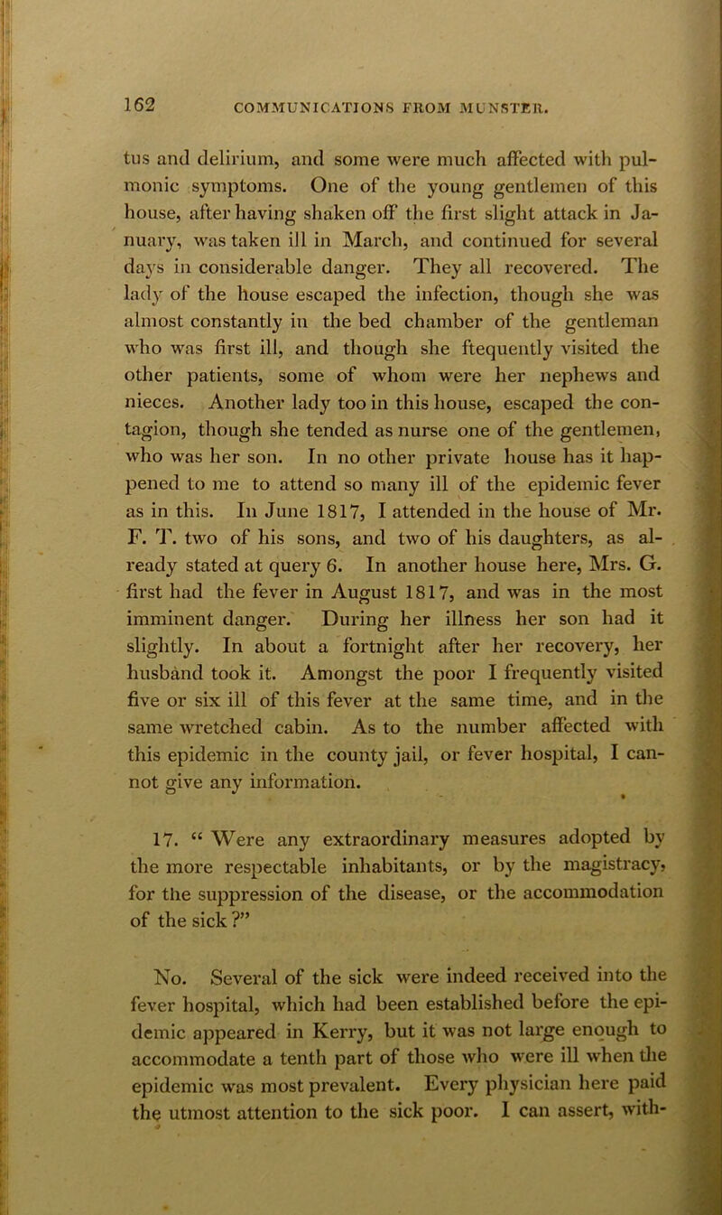 tus and delirium, and some were much affected with pul- monic symptoms. One of the young gentlemen of this house, after having shaken off the first slight attack in Ja- nuary, was taken ill in March, and continued for several daj^s in considerable danger. They all recovered. The lady of the house escaped the infection, though she was almost constantly in the bed chamber of the gentleman who was first ill, and though she ftequently visited the other patients, some of whom were her nephews and nieces. Another lady too in this house, escaped the con- tagion, though she tended as nurse one of the gentlemen, who was her son. In no other private house has it hap- pened to me to attend so many ill of the epidemic fever as in this. In June 1817, I attended in the house of Mr. F. T. two of his sons, and two of his daughters, as al- ready stated at query 6. In another house here, Mrs. G. first had the fever in August 1817, and was in the most imminent danger. During her illness her son had it slightly. In about a fortnight after her recovery, her husband took it. Amongst the poor I frequently visited five or six ill of this fever at the same time, and in the same wretched cabin. As to the number affected with this epidemic in the county jail, or fever hospital, I can- not give any information. 17. “ Were any extraordinary measures adopted by the more respectable inhabitants, or by the magistracy} for the suppression of the disease, or the accommodation of the sick ?” No. Several of the sick were indeed received into the fever hospital, which had been established before the epi- demic appeared in Kerry, but it was not large enough to accommodate a tenth part of those who were ill when the epidemic was most prevalent. Every physician here paid the utmost attention to the sick poor. 1 can assert, with-