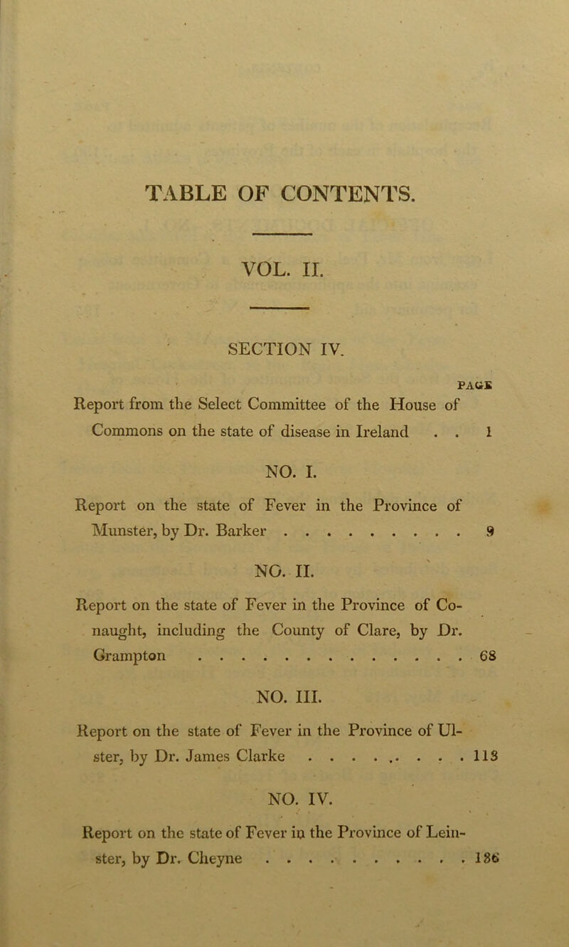 TABLE OF CONTENTS. VOL. II. SECTION IV. PAGE Report from the Select Committee of the House of Commons on the state of disease in Ireland . . 1 NO. I. Report on the state of Fever in the Province of Munster, by Dr. Barker 9 NO. II. Report on the state of Fever in the Province of Co- naught, including the County of Clare, by Dr. Grampton 68 NO. III. Report on the state of Fever in the Province of Ul- ster, by Dr. Janies Clarke . . . ... . . .IIS NO. IV. Report on the state of Fever in the Province of Lein- ster, by Dr. Cheyne . . . 186