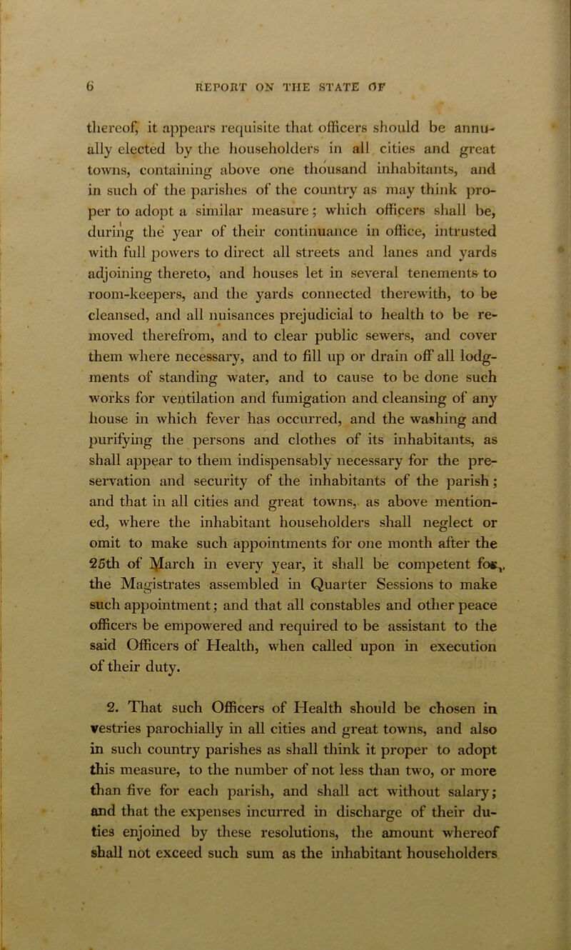 tliereof, it appears requisite that officers should be annu- ally elected by the householders in all cities and great towns, containing above one thousand inhabitants, and in such of the parishes of the country as may think pro- per to adopt a similar measure; which officers shall be, during the year of their continuance in office, intrusted with full powers to direct all streets and lanes and yards adjoining thereto, and houses let in several tenements' to room-keepers, and the yards connected therewith, to be cleansed, and all nuisances prejudicial to health to be re- moved therefrom, and to clear public sewers, and cover them where necessary, and to fill up or drain off all lodg- ments of standing water, and to cause to be done such works for ventilation and fumigation and cleansing of any house in which fever has occurred, and the washing and purifying the persons and clothes of its inhabitants, as shall appear to them indispensably necessary for the pre- servation and security of the inhabitants of the parish; and that in all cities and great towns, as above mention- ed, where the inhabitant householders shall neglect or omit to make such appointments for one month after the 25th of IVIarch in every year, it shall be competent fos,, the Magistrates assembled in Quarter Sessions to make such appointment; and that all constables and other peace officers be empowered and required to be assistant to the said Officers of Health, when called upon in execution of their duty. 2. That such Officers of Health should be chosen in vestries parochially in all cities and great towns, and also in such country parishes as shall think it proper to adopt this measure, to the number of not less than two, or more than five for each parish, and shall act without salary; and that the expenses incurred in discharge of their du- ties enjoined by these resolutions, the amount whereof shall not exceed such sum as the inhabitant householders